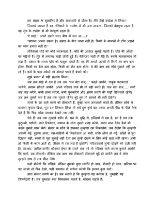 शभ वॊवाय क भुवाकपय शैं औय वालधानी वे जीना शै । भैंने जैवे उऩदे ळ रे लरमा।"
                 े
       जजवको जगना शै लश ताॉगेलारे क उऩदे ळ वे बी जग जामगा। जजवको फेलकप यशना शै
                                   े                                 ू
लश गुरू क उऩदे ळ वे बी फेलकप यशता शै ।
         े                 ू
       'ऐ बाई ! अऩने यास्ते चर। फीच भें भत आ.....।'
       "वाधना अऩना यास्ता शै । वॊवाय क फीच जाना नशीॊ शै । ककवी क भाभरों भें टाॉग अडाने
                                      े                         े
का काभ शभाया नशीॊ शै ।"
       ताॉगेलारा घोडे को कोडे पटकायता शै । कोडे की आलाज वनाई ऩडती शै । घोडे की आॉखों
                                                         ु
ऩय ऩहट्टमाॉ शैं। भॉश भें रगाभ। गाडी जोती शुई शै । ऩेवेन्जय गाडी भें फैठे शैं। कापी भारवाभान बी
                   ु
रदा शै । प्रबात क वभम घोडे को चाफक रगते शैं। लश बी अगरे जन्भों भें ककवी का फाऩ फना
                     े               ु
शोगा, ककवी का फेटा फना शोगा, ककवी का वेठ फना शोगा। ले फेटे फाऩ अफ कोई छडाने नशीॊ आ
                                                                       ु
यशे शैं। कभि क पर अकरे को बोगने ऩडते शैं फेचाये को।
              े     े
       भझे प्रबात भें मशी वत्वॊग लभरा।
        ु
       जफ तक घोडे भें दभ शै तफ तक 'चर फेटा याज....' कशते जामेंगे, चाफक पटकायते
                                              ू                      ु
जामेंगे, रगाभ खीॊचते जामेंगे। अऩने ऩरयलाय लारे बी तो मशी कयते शैं। 'चर फेटा याज.....' कबी
लाश लाश कयें गे, कबी ताना भायें गे, कबी ऩुचकायें गे औय अऩने स्लाथि की गाडी र्खॊचलाते यशें गे।
जफ तक तुभभें कव शै तफ तक चवते यशें गे। फढ़े शुए तो वाभने बी नशीॊ दे खेंगे।
                             ू            ू
     गन्ने क यव लारे गन्ने को वॉबारते शैं, वुफश ळाभ अगयफिी कयते शैं। रेककन वाॉचे भें
            े
डारकय कचर हदमा, ऩूया यव ननकार लरमा तो फचे शुए कचे इव प्रकाय अऩनी ऩीठ क ऩीछे पक
            ु                                  ु                      े      ें
दे ते शैं कक कपय आॉख उठाकय दे खते तक नशीॊ।
       ऐवे शी जफ तक तुम्शाये ळयीय भें , भन भें , फुष्टि भें , इजन्रमों भें दभ शै , यव शै तफ तक
कटुम्फी, ऩडोवी, नाते रयश्तेदाय, वभाज क रोग तुभवे स्नेश कयें गे, आदय भान दें गे। कवे बी
 ु                                    े                                          ै
कयक तुभवे काभ रें गे। वॊवाय क वाॉचे भें डारकय तम्शाया यव ननकारें गे। जफ दे खेंगे कक तुम्शायी
   े                         े                 ु
जलानी गई, फुढ़ाऩा आमा, नव-नाक्तडमों भें ननस्तेजता आ गमी, ळक्तक्त षीण शो गई, आॉखों वे ऩया
                                                                                      ू
हदखता नशीॊ, कानों वे ऩूया वुनाई नशीॊ दे ता तफ तुम्शें दे खने क लरए कोई खडा नशीॊ यशे गा। अबी
                                                              े
तो ककवी क काभ आते शो, जीलन भें यव बया शै इवलरए ऩरयलायलारे तुम्शें छोडने को याजी नशीॊ
         े
शै । घय-फाय, जभीन-जागीय छोडकय ईश्वय क यास्ते चर ऩडे तो ऩरयलाय लारे लाऩव फराने आमेंगे
                                     े                                   ु
कक चरो, वफ वॉबारो। रेककन जफ आऩ वफ वॉबारते वॉबारते फूढ़े शो जामेंगे तफ ले रोग
तुम्शाये शाथ वे वफ छीन रें गे।
       ऩत्नी फोरेगी कक चलरमे। रेककन तुभको कछ व्मागध शो जाम, फीभायी शो जाम, खहटमा ऩय
                                           ु
ऩड जाओ तो कपय दे खो, ऩत्नी बगलान वे प्राथिना कये गी कक इनका कछ कयो।
                                                             ु
       वाया वॊवाय स्लाथि का शै । वफ फताते शै कक तुम्शाया मश कििव्म शै , तुम्शायी मश
जजम्भेदायी शै । वफ तम्शाया कव ननकारना चाशते शै , नोंचना चाशते शैं।
                    ु
 