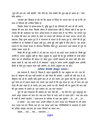 "तुभ भेये फाऩ शो। ऩत्नी फोरेगी् "भेये ऩनत शो। ऐवा फोरें गे कक तुभ ब्रह्म शो अवॊग शो ? ऐवा
कौन फोरेगा ?
       व्माऩायी फाऩ लवखाता शै फेटे को कक ग्राशक वे ननऩट रे। वच्चा फाऩ तो लश शै कक जो
कार वे ननऩटने की तयकीफ लवखा दे ।
       जजवक जीलन भें वाधन-बजन शै , फुष्टि ळुि शै लश ताॉगेलारे की फात को बी अऩनी
           े
वाधना की फात फना रेगा। जजवक जीलन भें वाधन-बजन नशीॊ शै , ननमभ नशीॊ शै लश गुरू क
                           े                                                  े
उऩदे ळ की बी अलशे रना कय दे गा। वाधन-बजन वे वॊऩन्न शोता शै लश लळष्म, लश वाधक गरू
                                                                              ु
क उऩदे ळ की कदय कय वकता शै । ईश्वय का बजन वलि मोग्मता को प्रकट कयता। जो-जो वॊत,
 े
भशात्भा, लवि ऩुरूऴ भशान ् शुए शैं ले ऩयभात्भा क बजन वे शी भशान ् शुए शै , रोगों की दी शुई
                                               े
उऩागधमों वे मा ऩदष्टलमों वे भशान ् नशीॊ शुए। जोती शुई उलिय बलभ भें फीज फोते शैं लश अच्छा
                                                            ू
परता शै ऐवे वाधन बजन वे मोग्मता ष्टलकलवत ककमे शुए अन्त्कयण लारे वाधक भें गरू का
                                                                          ु
उऩदे ळ चभक उठता शै ।
      ककवी की दी शुई उऩागध वे जो फडा फन जाता शै लश खतये लारा आदभी शै । लभरी शुई
उऩागध शै , अऩना अनुबल नशीॊ शै । बफना अनुबल क, दवयों की दी शुई उऩागधमों भें याजी शोकय
                                            े  ू
जीना मश तो ऑक्वीजन की फोतर ऩय जीना शुआ। अऩनी भशानता को जाना नशीॊ औय रोग
भशान कशते शैं, लाश लाश कयते शैं तो वालधान ! भत्मु क वभम अऩनी अनुबूनत काभ आमेगी,
                                             ृ     े
ककवी क हदमे शुए टाइटर काभ नशीॊ आमेंगे। तो अऩना अनुबल कय रो फव।
      े
                          भभैलाॊळो जीलरोक जीलबूत् वनातन्।
                                           े
       शभ वनातन शैं, चेतन शैं, ष्टलभर शैं, वशज वुखयालळ शैं। मश अनुबल कय रो। जया वी
फात शै । श्रीकृष्ण की फात नशीॊ भानोगे तो औय ककव की भानोगे ? शभायी बी लशी फात शै जो
श्रीकृष्ण कश यशे शैं। शभायी कोई दवयी फात शो तो भत भानो। शभ तुभवे कशें कक तुभ जील शो,
                                 ू
तुभ ऩटे र शो तो शभाया कशना भत भानो। शभ कशते शैं कक तुभ चेतन शो, मश तो भान रो। शभ
ळास्त्र की फात कशते शैं तो भानो। शभ अगय अऩने घय की, पक्टयी की मा दकान की फात कशें
                                                     ै            ु
की तुभ ळक्कय क ग्राशक शो, तुभ ळक्कय रो, मश फात भानना।
              े
       तुभ तो ब्रह्म ऩयभात्भा की औराद शो। फाऩ तैवे फेटे..... लड तैवे टे टे। तुभ अभतऩुत्र शो।
                                                                                  ृ
अऩने अभत स्लबाल को जान रो। कफ तक ष्टऩता क गन्दे अॊगों वे ऩवाय शोंगे ? कफ तक भाता
       ृ                                 े
क गबों भें ठोकयें खाओगे ? जन्भ-भयण क घटीमॊत्र भें कफ तक घूभोगे ? ॐ.....ॐ......ॐ....
 े                                  े
       शे वाधक ! उठ। कभय कव। अऩनी भहशभा भें जाग। शजाय फाय कपवरने ऩय बी घफया
भत। उदाव भत शो। ननयाळ भत शो। एक कदभ आगे यख। ऩरयजस्थनतमों क वम्फन्ध वे अऩने
                                                          े
को अलरद्ऱ वभझ। फाय-फाय इन ऩालन ष्टलचायों का भनन कय।
       वाशव..... फर..... प्रेभ..... प्रवन्नता....।
                                               अनक्रभ
                                                 ु
 