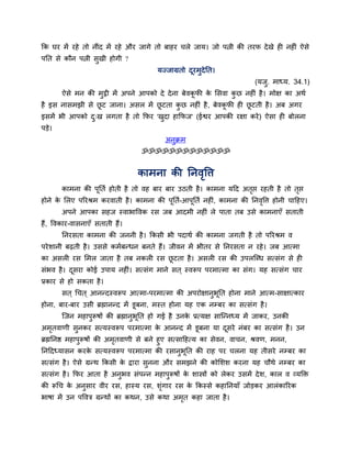 कक घय भें यशे तो नीॊद भें यशे औय जागे तो फाशय चरे जाम। जो ऩत्नी की तयप दे खे शी नशीॊ ऐवे
ऩनत वे कौन ऩत्नी वुखी शोगी ?
                                        मज्जाग्रतो दयभुदेनत।
                                                    ू
                                                                         (मजु. भाध्म. 34.1)
       ऐवे भन की भुट्ठी भें अऩने आऩको दे दे ना फेलकपी क लवला कछ नशीॊ शै । भोष का अथि
                                                   ू   े      ु
शै इव नावभझी वे छट जाना। अवर भें छटता कछ नशीॊ शै , फेलकपी शी छटती शै । अफ अगय
                 ू                ू    ु               ू      ू
इवभें बी आऩको द्ख रगता शै तो कपय 'खदा शाकपज' (ईश्वय आऩकी यषा कये ) ऐवा शी फोरना
               ु                   ु
ऩडे।
                                          अनक्रभ
                                            ु
                                  ॐॐॐॐॐॐॐॐॐॐॐॐॐ


                                  काभना की ननलष्टि
                                              ृ
       काभना की ऩूनति शोती शै तो लश फाय फाय उठती शै । काभना महद अतद्ऱ यशती शै तो तद्ऱ
                                                                  ृ               ृ
शोने क लरए ऩरयश्रभ कयलाती शै । काभना की ऩूनति-आऩूनति नशीॊ, काभना की ननलष्टि शोनी चाहशए।
      े                                                                ृ
       अऩने आऩका वशज स्लाबाष्टलक यव जफ आदभी नशीॊ रे ऩाता तफ उवे काभनाएॉ वताती
शैं, ष्टलकाय-लावनाएॉ वताती शैं।
       ननयवता काभना की जननी शै । ककवी बी ऩदाथि की काभना जगती शै तो ऩरयश्रभ ल
ऩये ळानी फढ़ती शै । उववे कभिफन्धन फनते शैं। जीलन भें बीतय वे ननयवता न यशे । जफ आत्भा
का अवरी यव लभर जाता शै तफ नकरी यव छटता शै । अवरी यव की उऩरजब्ध वत्वॊग वे शी
                                   ू
वॊबल शै । दवया कोई उऩाम नशीॊ। वत्वॊग भाने वत ् स्लरूऩ ऩयभात्भा का वॊग। मश वत्वॊग चाय
           ू
प्रकाय वे शो वकता शै ।
       वत ् गचत ् आनन्दस्लरूऩ आत्भा-ऩयभात्भा की अऩयोषानुबूनत शोना भाने आत्भ-वाषात्काय
शोना, फाय-फाय उवी ब्रह्मानन्द भें डूफना, भस्त शोना मश एक नम्फय का वत्वॊग शै ।
       जजन भशाऩुरूऴों की ब्रह्मानुबूनत शो गई शै उनक प्रत्मष वाजन्नध्म भें जाकय, उनकी
                                                   े
अभतलाणी वनकय वत्मस्लरूऩ ऩयभात्भा क आनन्द भें डूफना मा दवये नॊफय का वत्वॊग शै । उन
  ृ      ु                        े                    ू
ब्रह्मननष्ठ भशाऩुरूऴों की अभतलाणी वे फने शुए वत्वाहशत्म का वेलन, लाचन, श्रलण, भनन,
                            ृ
ननहदध्मावन कयक वत्मस्लरूऩ ऩयभात्भा की यवानबनत की याश ऩय चरना मश तीवये नम्फय का
                      े                          ु ू
वत्वॊग शै । ऐवे ग्रन्थ ककवी क द्राया वनना औय वभझने की कोलळळ कयना मश चौथे नम्फय का
                             े        ु
वत्वॊग शै । कपय आता शै अनबल वॊऩन्न भशाऩरूऴों क ळास्त्रों को रेकय उवभें दे ळ, कार ल व्मक्तक्त
                         ु             ु      े
की रूगच क अनवाय लीय यव, शास्म यव, ळॊगाय यव क ककस्वे कशाननमाॉ जोडकय आरॊकारयक
         े  ु                       ृ       े
बाऴा भें उन ऩष्टलत्र ग्रन्थों का कथन, उवे कथा अभत कशा जाता शै ।
                                                ृ
 