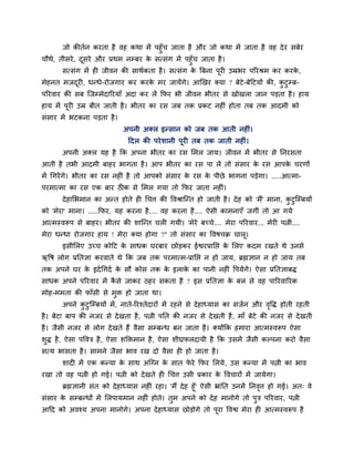 जो कीतिन कयता शै लश कथा भें ऩशुॉच जाता शै औय जो कथा भें जाता शै लश दे य वफेय
चौथे, तीवये , दवये औय प्रथभ नम्फय क वत्वॊग भें ऩशुॉच जाता शै ।
               ू                   े
       वत्वॊग भें शी जीलन की वाथिकता शै । वत्वॊग क बफना ऩूयी उम्रबय ऩरयश्रभ कय कयक,
                                                  े                               े
भेशनत भजदयी, धन्धे-योजगाय कय कयक भय जामेंगे। आर्खय क्मा ? फेटे-फेहटमों की, कटुम्फ-
         ू                      े                                           ु
ऩरयलाय की वफ जजम्भेदारयमाॉ अदा कय रें कपय बी जीलन बीतय वे खोखरा जान ऩडता शै । शाम
शाम भें ऩूयी उम्र फीत जाती शै । बीतय का यव जफ तक प्रकट नशीॊ शोता तफ तक आदभी को
वॊवाय भें बटकना ऩडता शै ।
                             अऩनी अक्र इन्वान को जफ तक आती नशीॊ।
                              हदर की ऩये ळानी ऩूयी तफ तक जाती नशीॊ।
       अऩनी अक्र मश शै कक अऩना बीतय का यव लभर जाम। जीलन भें बीतय वे ननयवता
आती शै तबी आदभी फाशय बागता शै । आऩ बीतय का यव ऩा रें तो वॊवाय क यव आऩक चयणों
                                                               े      े
भें गगयें गे। बीतय का यव नशीॊ शै तो आऩको वॊवाय क यव क ऩीछे बागना ऩडेगा। .....आत्भा-
                                                े    े
ऩयभात्भा का यव एक फाय ठीक वे लभर गमा तो कपय जाता नशीॊ।
       दे शालबभान का अन्त शोते शी गचि की ष्टलश्राजन्त शो जाती शै । दे श को 'भैं' भाना, कटुजम्फमों
                                                                                        ु
को 'भेया' भाना। .....कपय, मश कयना शै .... लश कयना शै .... ऐवी काभनाएॉ जगीॊ तो आ गमे
आत्भस्लरूऩ वे फाशय। बीतय की ळाजन्त चरी गमी। 'भेये फच्चे.... भेया ऩरयलाय... भेयी ऩत्नी....
भेया धन्धा योजगाय शाम ! भेया क्मा शोगा ?" तो वॊवाय का ष्टलऴचक्र चारू।
       इवीलरए उच्च कोहट क वाधक घयफाय छोडकय ईश्वयप्रानद्ऱ क लरए कदभ यखते थे उनवे
                         े                                े
ऋष्टऴ रोग प्रनतसा कयलाते थे कक जफ तक ऩयभात्भ-प्रानद्ऱ न शो जाम, ब्रह्मसान न शो जाम तफ
तक अऩने घय क इदि गगदि क वौ कोव तक क इराक का ऩानी नशीॊ ष्टऩमेंगे। ऐवा प्रनतसाफि
            े          े           े    े
वाधक अऩने ऩरयलाय भें कवे जाकय ठशय वकता शै ? इव प्रनतसा क फर वे लश ऩारयलारयक
                      ै                                 े
भोश-भभता की पाॉवी वे भुक्त शो जाता था।
       अऩने कटुजम्फमों भें , नाते-रयश्तेदायों भें यशने वे दे शाध्माव का वजिन औय लष्टि शोती यशती
             ु                                                                   ृ
शै । फेटा फाऩ की नजय वे दे खता शै , ऩत्नी ऩनत की नजय वे दे खती शै , भाॉ फेटे की नजय वे दे खती
शै । जैवी नजय वे रोग दे खते शैं लैवा वम्फन्ध फन जाता शै । क्मोंकक शभाया आत्भस्लरूऩ ऐवा
ळुि शै , ऐवा ऩष्टलत्र शै , ऐवा ळक्तक्तभान शै , ऐवा ळीघ्रपरदामी शै कक उवभें जैवी कल्ऩना कयो लैवा
वत्म बावता शै । वाभने जैवा बाल यख दो लैवा शी शो जाता शै ।
       ळादी भें एक कन्मा क वाथ अजग्न क वात पये कपय लरमे , उव कन्मा भें ऩत्नी का बाल
                          े           े     े
यखा तो लश ऩत्नी शो गई। ऩत्नी को दे खते शी गचि उवी प्रकाय क ष्टलचायों भें जामेगा।
                                                          े
      ब्रह्मसानी वॊत को दे शाध्माव नशीॊ यशा। 'भैं दे श शूॉ' ऐवी भ्राॊनत उनभें ननलि शो गई। अत् ले
                                                                                 ृ
वॊवाय क वम्फन्धों भें लरऩामभान नशीॊ शोते। तभ अऩने को दे श भानोगे तो ऩुत्र ऩरयलाय, ऩत्नी
       े                                      ु
आहद को अलश्म अऩना भानोगे। अऩना दे शाध्माव छोडोगे तो ऩया ष्टलश्व भेया शी आत्भस्लरूऩ शै
                                                     ू
 