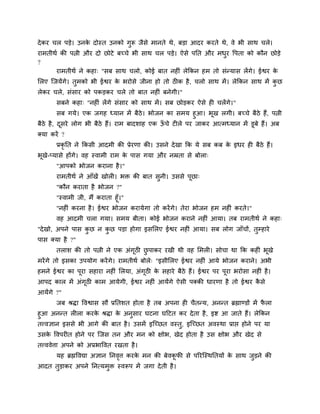दे कय चर ऩडे। उनक दोस्त उनको गुरू जैवे भानते थे, फडा आदय कयते थे, ले बी वाथ चरे।
                 े
याभतीथि की ऩत्नी औय दो छोटे फच्चे बी वाथ चर ऩडे। ऐवे ऩनत औय भधय ष्टऩता को कौन छोडे
                                                              ु
?
      याभतीथि ने कशा् "वफ वाथ चरो, कोई फात नशीॊ रेककन शभ तो वॊन्माव रेंगे। ईश्वय के
लरए जजमेंगे। तुभको बी ईश्वय क बयोवे जीना शो तो ठीक शै , चरो वाथ भें । रेककन वाथ भें कछ
                             े                                                       ु
रेकय चरे, वॊवाय को ऩकडकय चरे तो फात नशीॊ फनेगी।"
       वफने कशा् "नशीॊ रेंगे वॊवाय को वाथ भें । वफ छोडकय ऐवे शी चरेंगे।"
          वफ गमे। एक जगश ध्मान भें फैठे। बोजन का वभम शुआ। बूख रगी। फच्चे फैठे शैं, ऩत्नी
फैठे शै , दवये रोग बी फैठे शैं। याभ फादळाश एक ऊचे टीरे ऩय जाकय आत्भध्मान भें डूफे शैं। अफ
           ू                                   ॉ
क्मा कयें ?
       प्रकृनत ने ककवी आदभी की प्रेयणा की। उवने दे खा कक मे वफ कफ क इधय शी फैठे शैं।
                                                                   े
बूखे-प्मावे शोंगे। लश स्लाभी याभ क ऩाव गमा औय नम्रता वे फोरा्
                                  े
       "आऩको बोजन कयाना शै ।"
       याभतीथि ने आॉखें खोरी। बक्त की फात वुनी। उववे ऩूछा्
       "कौन कयाता शै बोजन ?"
       "स्लाभी जी, भैं कयाता शूॉ।"
       "नशीॊ कयना शै । ईश्वय बोजन कयामेगा तो कयें गे। तेया बोजन शभ नशीॊ कयते।"
       लश आदभी चरा गमा। वभम फीता। कोई बोजन कयाने नशीॊ आमा। तफ याभतीथि ने कशा्
"दे खो, अऩने ऩाव कछ न कछ ऩडा शोगा इवलरए ईश्वय नशीॊ आमा। वफ रोग जाॉचों, तुम्शाये
                  ु    ु
ऩाव क्मा शै ?"
       तराळ की तो ऩत्नी ने एक अॊगूठी छऩाकय यखी थी लश लभरी। वोचा था कक कशीॊ बूखे
                                      ु
भयें गे तो इवका उऩमोग कयें गे। याभतीथि फोरे् "इवीलरए ईश्वय नशीॊ आमे बोजन कयाने। अबी
शभने ईश्वय का ऩूया वशाया नशीॊ लरमा, अॊगठी क वशाये फैठे शैं। ईश्वय ऩय ऩया बयोवा नशीॊ शै ।
                                       ू   े                          ू
आऩद कार भें अॊगठी काभ आमेगी, ईश्वय नशीॊ आमेंगे ऐवी ऩक्की धायणा शै तो ईश्वय कवे
               ू                                                            ै
आमेंगे ?"
       जफ श्रिा ष्टलश्वाव वौ प्रनतळत शोता शै तफ अऩना शी चैतन्म, अनन्त ब्रह्माण्डों भें परा
                                                                                        ै
शुआ अनन्त रीरा कयक श्रिा क अनवाय घटना घहटत कय दे ता शै , इि आ जाते शैं। रेककन
                    े       े     ु
तत्त्लसान इववे बी आगे की फात शै । उवभें इजच्छत लस्त, इजच्छत अलस्था प्राद्ऱ शोने ऩय मा
                                                   ु
उवक ष्टलऩयीत शोने ऩय जजव तन औय भन को षोब, खेद शोता शै उव षोब औय खेद वे
   े
तत्त्ललेिा अऩने को अप्रबाष्टलत यखता शै ।
       मश ब्रह्मष्टलद्या असान ननलि कयक भन की फेलकपी वे ऩरयजस्थनतमों क वाथ जडने की
                                 ृ    े          ू                   े     ु
आदत तुडाकय अऩने ननत्मभुक्त स्लरूऩ भें जगा दे ती शै ।
 
