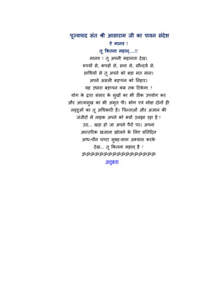 ऩूज्मऩाद वॊत श्री आवायाभ जी का ऩालन वॊदेळ
                    ऐ भानल !
               तू ककतना भशान.....!!
                             ्
          भानल ! तू अऩनी भशानता दे ख।
      रूऩमों वे, कऩडों वे, विा वे, वौन्दमि वे,
       वागथमों वे तू अऩने को फडा भत भान।
          अऩने अवरी फडप्ऩन को ननशाय।
       मश उधाया फडप्ऩन कफ तक हटकगा ?
                                े
 मोग क द्राया वॊवाय क वुखों का बी ठीक उऩमोग कय
      े              े
औय आत्भवुख का बी अभत ऩी। बोग एलॊ भोष दोनों शी
                   ृ
 रड्डूओॊ का तू अगधकायी शै । गचन्ताओॊ औय असान की
   जॊजीयों भें नाशक अऩने को क्मों उरझा यशा शै ?
      उठ... खडा शो जा अऩने ऩैयों ऩय। अऩना
     आन्तरयक खजाना खोरने क लरए प्रनतहदन
                          े
      आध-ऩौन घण्टा वुफश-ळाभ अभ्माव कयके
            दे ख... तू ककतना भशान ् शै !
      ॐॐॐॐॐॐॐॐॐॐॐॐॐॐॐॐॐ
                  अनुक्रभ
 
