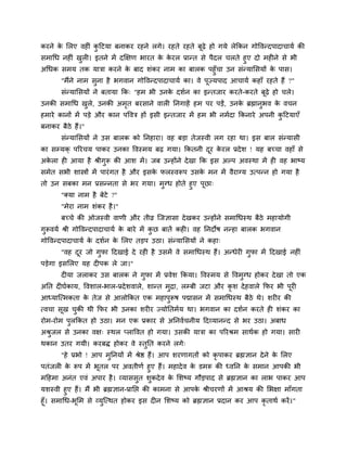 कयने क लरए लशीॊ कहटमा फनाकय यशने रगे। यशते यशते फूढ़े शो गमे रेककन गोष्टलन्दऩादाचामि की
      े          ु
वभागध नशीॊ खरी। इतने भें दक्षषण बायत क कयर प्रान्त वे ऩैदर चरते शुए दो भशीने वे बी
            ु                         े े
अगधक वभम तक मात्रा कयने क फाद ळॊकय नाभ का फारक ऩशुॉचा उन वॊन्मालवमों क ऩाव।
                              े                                           े
       "भैंने नाभ वुना शै बगलान गोष्टलन्दऩादाचामि का। ले ऩूज्मऩाद आचामि कशाॉ यशते शैं ?"
       वॊन्मालवमों ने फतामा कक् "शभ बी उनक दळिन का इन्तजाय कयते-कयते फूढ़े शो चरे।
                                          े
उनकी वभागध खरे, उनकी अभत फयवाने लारी ननगाशें शभ ऩय ऩडें, उनक ब्रह्मानबल क लचन
            ु          ृ                                    े        ु   े
शभाये कानों भें ऩडे औय कान ऩष्टलत्र शों इवी इन्तजाय भें शभ बी नभिदा ककनाये अऩनी कहटमाएॉ
                                                                                 ु
फनाकय फैठे शैं।"
       वॊन्मालवमों ने उव फारक को ननशाया। लश फडा तेजस्ली रग यशा था। इव फार वॊन्मावी
का वम्मक् ऩरयचम ऩाकय उनका ष्टलस्भम फढ़ गमा। ककतनी दय कयर प्रदे ळ ! मश फच्चा लशाॉ वे
                                                   ू े
अकरा शी आमा शै श्रीगरू की आळ भें । जफ उन्शोंने दे खा कक इव अल्ऩ अलस्था भें शी लश बाष्म
  े                 ु
वभेत वबी ळास्त्रों भें ऩायॊ गत शै औय इवक परस्लरूऩ उवक भन भें लैयाग्म उत्ऩन्न शो गमा शै
                                        े            े
तो उन वफका भन प्रवन्नता वे बय गमा। भुग्ध शोते शुए ऩूछा्
      "क्मा नाभ शै फेटे ?"
       "भेया नाभ ळॊकय शै ।"
       फच्चे की ओजस्ली लाणी औय तीव्र जजसावा दे खकय उन्शोंने वभागधस्थ फैठे भशामोगी
गुरूलमि श्री गोष्टलन्दऩादाचामि क फाये भें कछ फातें कशी। लश ननदोऴ नन्शा फारक बगलान
                                े          ु
गोष्टलन्दऩादाचामि क दळिन क लरए तडऩ उठा। वॊन्मालवमों ने कशा्
                   े      े
       "लश दय जो गुपा हदखाई दे यशी शै उवभें ले वभागधस्थ शैं। अन्धेयी गुपा भें हदखाई नशीॊ
            ू
ऩडेगा इवलरए मश दीऩक रे जा।"
       दीमा जराकय उव फारक ने गुपा भें प्रलेळ ककमा। ष्टलस्भम वे ष्टलभुग्ध शोकय दे खा तो एक
अनत दीघिकाम, ष्टलळार-बार-प्रदे ळलारे, ळान्त भुरा, रम्फी जटा औय कृळ दे शलारे कपय बी ऩयी
                                                                                    ू
आध्माजत्भकता क तेज वे आरोककत एक भशाऩुरूऴ ऩद्मावन भें वभागधस्थ फैठे थे। ळयीय की
              े
त्लचा वूख चकी थी कपय बी उनका ळयीय ज्मोनतभिम था। बगलान का दळिन कयते शी ळॊकय का
           ु
योभ-योभ ऩुरककत शो उठा। भन एक प्रकाय वे अननलिचनीम हदव्मानन्द वे बय उठा। अफाध
अश्रजर वे उनका लष् स्थर प्राष्टलत शो गमा। उवकी मात्रा का ऩरयश्रभ वाथिक शो गमा। वायी
    ु
थकान उतय गमी। कयफि शोकय ले स्तुनत कयने रगे्
       "शे प्रबो ! आऩ भुननमों भें श्रेष्ठ शैं। आऩ ळयणागतों को कृऩाकय ब्रह्मसान दे ने क लरए
                                                                                      े
ऩतॊजरी क रूऩ भें बूतर ऩय अलतीणि शुए शैं। भशादे ल क डभरू की ध्लनन क वभान आऩकी बी
        े                                         े                  े
भहशभा अनॊत एलॊ अऩाय शै । व्माववुत ळुकदे ल क लळष्म गौडऩाद वे ब्रह्मसान का राब ऩाकय आऩ
                                           े
मळस्ली शुए शैं। भैं बी ब्रह्मसान-प्रानद्ऱ की काभना वे आऩक श्रीचयणों भें आश्रम की लबषा भाॉगता
                                                         े
शूॉ। वभागध-बलभ वे व्मजत्थत शोकय इव दीन लळष्म को ब्रह्मसान प्रदान कय आऩ कृताथि कयें ।"
            ू          ु
 