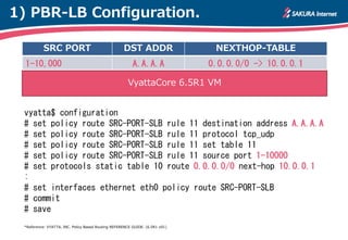 1) PBR-LB Configuration.

           SRC PORT                                 DST ADDR                   NEXTHOP-TABLE
  1-10,000                                               A.A.A.A              0.0.0.0/0 -> 10.0.0.1

                                                      VyattaCore 6.5R1 VM


 vyatta$ configuration
 # set policy route SRC-PORT-SLB rule 11 destination address A.A.A.A
 # set policy route SRC-PORT-SLB rule 11 protocol tcp_udp
 # set policy route SRC-PORT-SLB rule 11 set table 11
 # set policy route SRC-PORT-SLB rule 11 source port 1-10000
 # set protocols static table 10 route 0.0.0.0/0 next-hop 10.0.0.1
 :
 # set interfaces ethernet eth0 policy route SRC-PORT-SLB
 # commit
 # save
 *Reference: VYATTA, INC. Policy Based Routing REFERENCE GUIDE. (6.5R1 v01)
 
