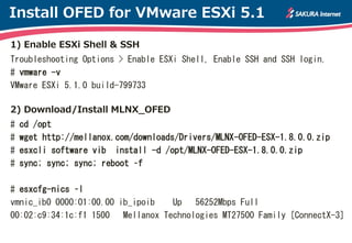 Install OFED for VMware ESXi 5.1

1) Enable ESXi Shell & SSH
Troubleshooting Options > Enable ESXi Shell, Enable SSH and SSH login.
# vmware -v
VMware ESXi 5.1.0 build-799733

2) Download/Install MLNX_OFED
#   cd /opt
#   wget http://mellanox.com/downloads/Drivers/MLNX-OFED-ESX-1.8.0.0.zip
#   esxcli software vib install -d /opt/MLNX-OFED-ESX-1.8.0.0.zip
#   sync; sync; sync; reboot –f

# esxcfg-nics –l
vmnic_ib0 0000:01:00.00 ib_ipoib  Up 56252Mbps Full
00:02:c9:34:1c:f1 1500 Mellanox Technologies MT27500 Family [ConnectX-3]
 