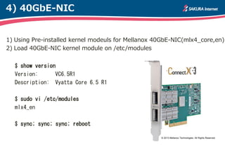 4) 40GbE-NIC


1) Using Pre-installed kernel modeuls for Mellanox 40GbE-NIC(mlx4_core,en)
2) Load 40GbE-NIC kernel module on /etc/modules


  $ show version
  Version:      VC6.5R1
  Description: Vyatta Core 6.5 R1

  $ sudo vi /etc/modules
  mlx4_en

  $ sync; sync; sync; reboot

                                                    © 2013 Mellanox Technologies. All Rights Reserved.
 
