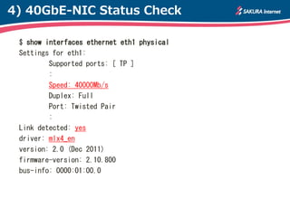 4) 40GbE-NIC Status Check

 $ show interfaces ethernet eth1 physical
 Settings for eth1:
         Supported ports: [ TP ]
         :
         Speed: 40000Mb/s
         Duplex: Full
         Port: Twisted Pair
         :
 Link detected: yes
 driver: mlx4_en
 version: 2.0 (Dec 2011)
 firmware-version: 2.10.800
 bus-info: 0000:01:00.0
 
