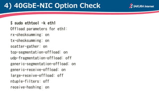 4) 40GbE-NIC Option Check

 $ sudo ethtool -k eth1
 Offload parameters for eth1:
 rx-checksumming: on
 tx-checksumming: on
 scatter-gather: on
 tcp-segmentation-offload: on
 udp-fragmentation-offload: off
 generic-segmentation-offload: on
 generic-receive-offload: on
 large-receive-offload: off
 ntuple-filters: off
 receive-hashing: on
 