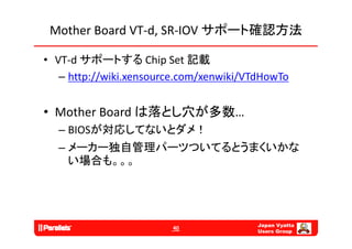 Mother Board VT‐d, SR‐IOV サポート確認方法

• VT‐d サポートする Chip Set 記載
   – http://wiki.xensource.com/xenwiki/VTdHowTo


• Mother Board は落とし穴が多数…
        が対応  な とダ
  – BIOSが対応してないとダメ！
  – メーカー独自管理パーツついてるとうまくいかな
    い場合も。。。




                                         Japan Vyatta
                        40
                                         Users Group
 