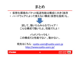 まとめ
• 仮想化環境のパケット転送性能は構成に大きく依存
• ハ ドウ アによ て使えない構成（仮想化技術）も
  ハードウェアによって使えない構成（仮想化技術）も…


      試して、動いたらみんなでシェア！
     こんな構成で動いたよ。性能でたよ！
     こんな構成で動いたよ 性能でたよ！

         バッドノウハウも！
     この構成だと性能でない 、動かない…

   宛先はこちら： vyatta‐users@vyatta‐users.jp
      http://www.vyatta users.jp/
      http://www.vyatta‐users.jp/
                                   Japan Vyatta
                    41
                                   Users Group
 