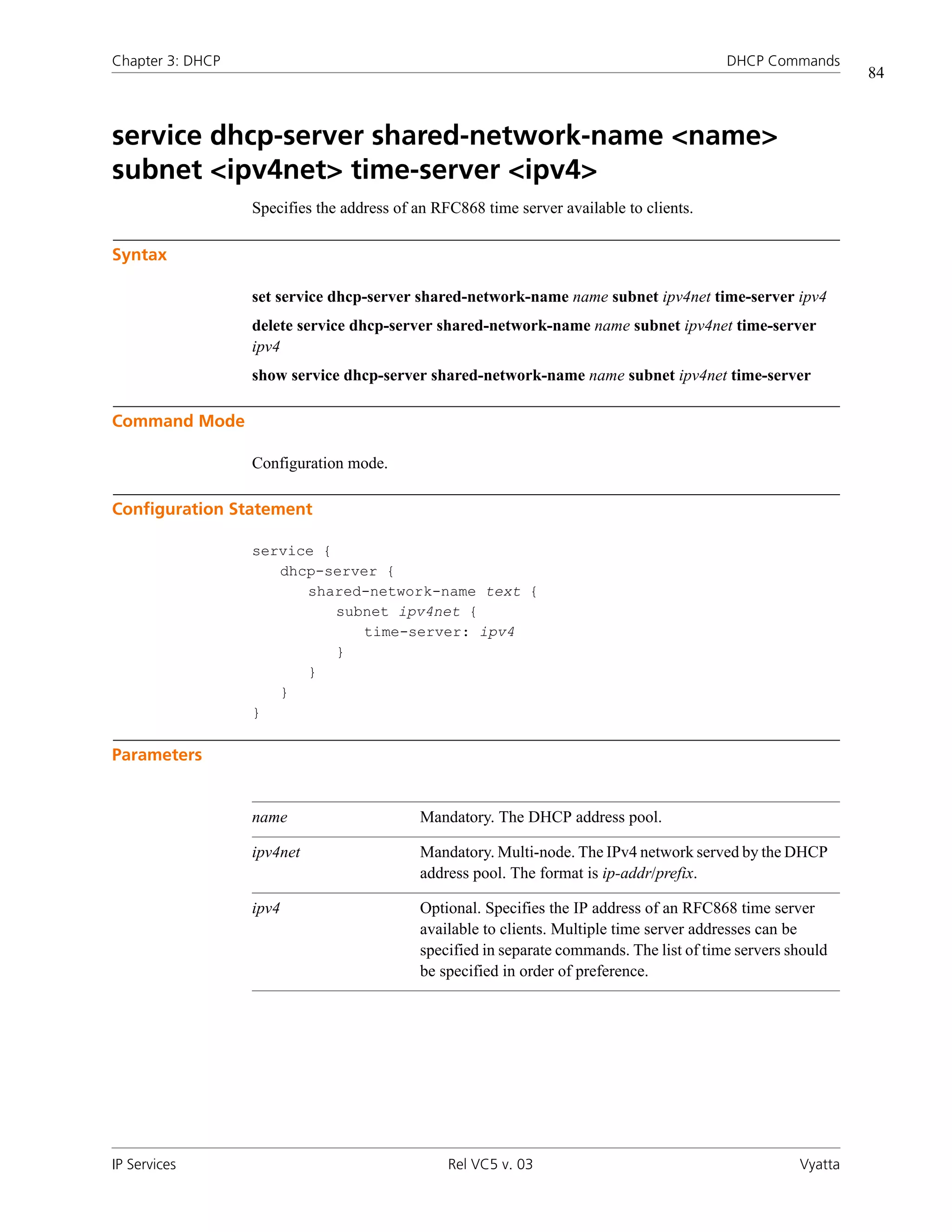 Chapter 3: DHCP                                                                           DHCP Commands
                                                                                                              84



service dhcp-server shared-network-name <name>
subnet <ipv4net> time-server <ipv4>
                  Specifies the address of an RFC868 time server available to clients.

Syntax

                  set service dhcp-server shared-network-name name subnet ipv4net time-server ipv4
                  delete service dhcp-server shared-network-name name subnet ipv4net time-server
                  ipv4
                  show service dhcp-server shared-network-name name subnet ipv4net time-server

Command Mode

                  Configuration mode.

Configuration Statement

                  service {
                     dhcp-server {
                        shared-network-name text {
                            subnet ipv4net {
                               time-server: ipv4
                            }
                        }
                     }
                  }

Parameters


                  name                     Mandatory. The DHCP address pool.

                  ipv4net                  Mandatory. Multi-node. The IPv4 network served by the DHCP
                                           address pool. The format is ip-addr/prefix.

                  ipv4                     Optional. Specifies the IP address of an RFC868 time server
                                           available to clients. Multiple time server addresses can be
                                           specified in separate commands. The list of time servers should
                                           be specified in order of preference.




IP Services                                     Rel VC5 v. 03                                        Vyatta
 