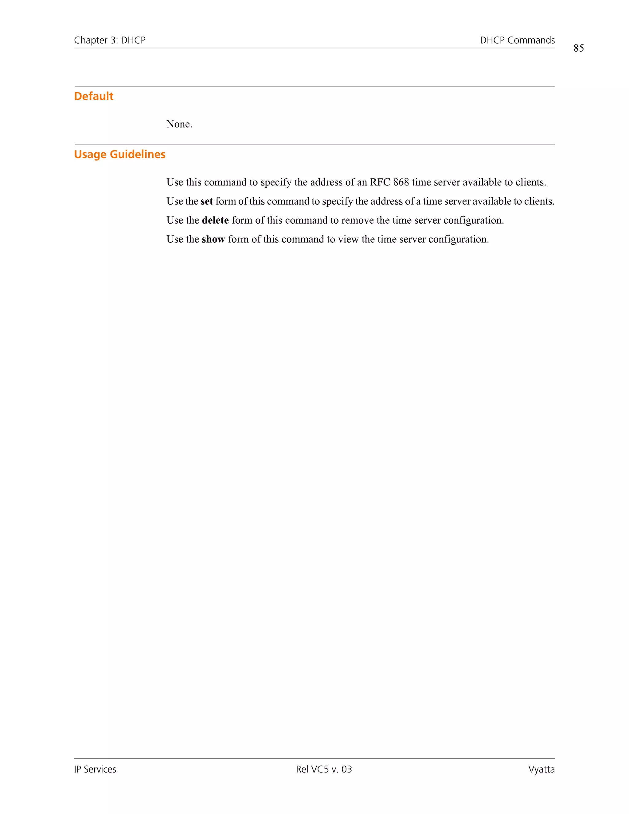 Chapter 3: DHCP                                                                               DHCP Commands
                                                                                                                    85



Default

                   None.

Usage Guidelines

                   Use this command to specify the address of an RFC 868 time server available to clients.
                   Use the set form of this command to specify the address of a time server available to clients.
                   Use the delete form of this command to remove the time server configuration.
                   Use the show form of this command to view the time server configuration.




IP Services                                       Rel VC5 v. 03                                           Vyatta
 