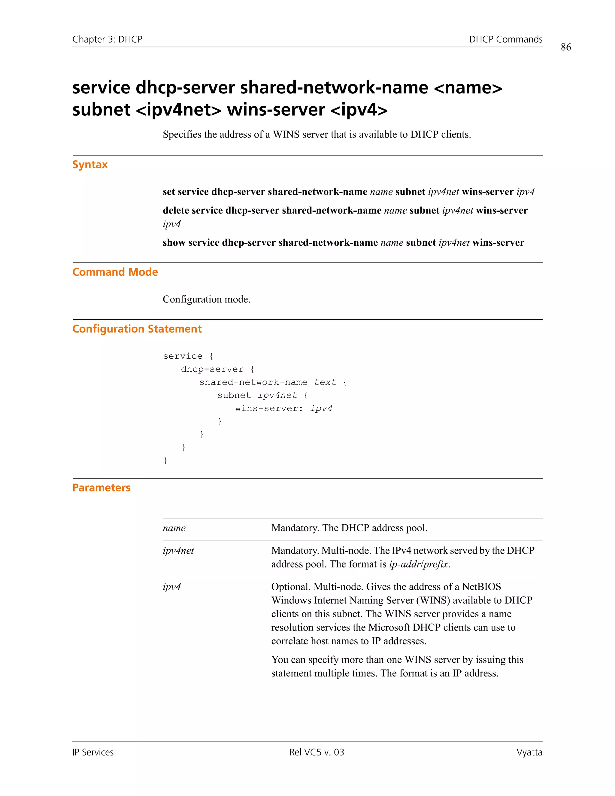 Chapter 3: DHCP                                                                           DHCP Commands
                                                                                                           86



service dhcp-server shared-network-name <name>
subnet <ipv4net> wins-server <ipv4>
                  Specifies the address of a WINS server that is available to DHCP clients.

Syntax

                  set service dhcp-server shared-network-name name subnet ipv4net wins-server ipv4
                  delete service dhcp-server shared-network-name name subnet ipv4net wins-server
                  ipv4
                  show service dhcp-server shared-network-name name subnet ipv4net wins-server

Command Mode

                  Configuration mode.

Configuration Statement

                  service {
                     dhcp-server {
                        shared-network-name text {
                            subnet ipv4net {
                               wins-server: ipv4
                            }
                        }
                     }
                  }

Parameters


                  name                     Mandatory. The DHCP address pool.

                  ipv4net                  Mandatory. Multi-node. The IPv4 network served by the DHCP
                                           address pool. The format is ip-addr/prefix.

                  ipv4                     Optional. Multi-node. Gives the address of a NetBIOS
                                           Windows Internet Naming Server (WINS) available to DHCP
                                           clients on this subnet. The WINS server provides a name
                                           resolution services the Microsoft DHCP clients can use to
                                           correlate host names to IP addresses.
                                           You can specify more than one WINS server by issuing this
                                           statement multiple times. The format is an IP address.




IP Services                                    Rel VC5 v. 03                                      Vyatta
 