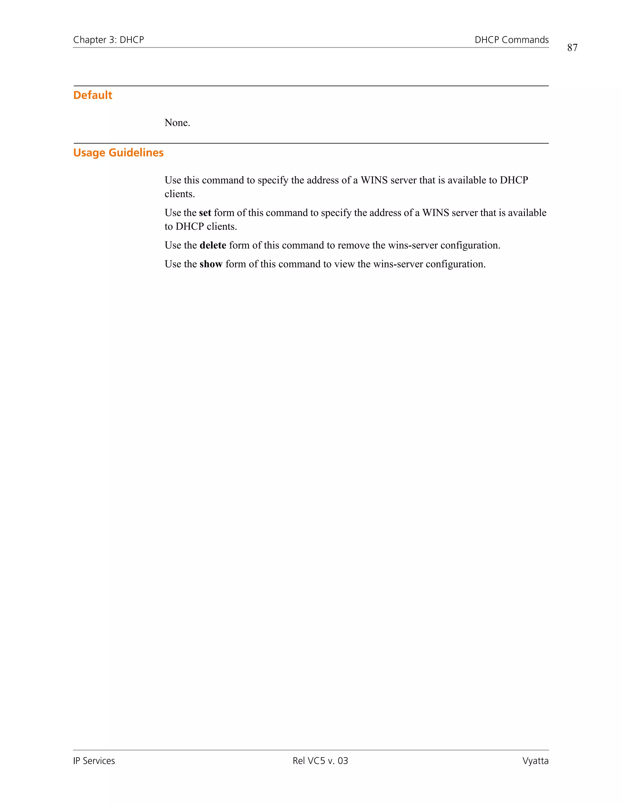 Chapter 3: DHCP                                                                             DHCP Commands
                                                                                                                87



Default

                   None.

Usage Guidelines

                   Use this command to specify the address of a WINS server that is available to DHCP
                   clients.
                   Use the set form of this command to specify the address of a WINS server that is available
                   to DHCP clients.
                   Use the delete form of this command to remove the wins-server configuration.
                   Use the show form of this command to view the wins-server configuration.




IP Services                                      Rel VC5 v. 03                                         Vyatta
 