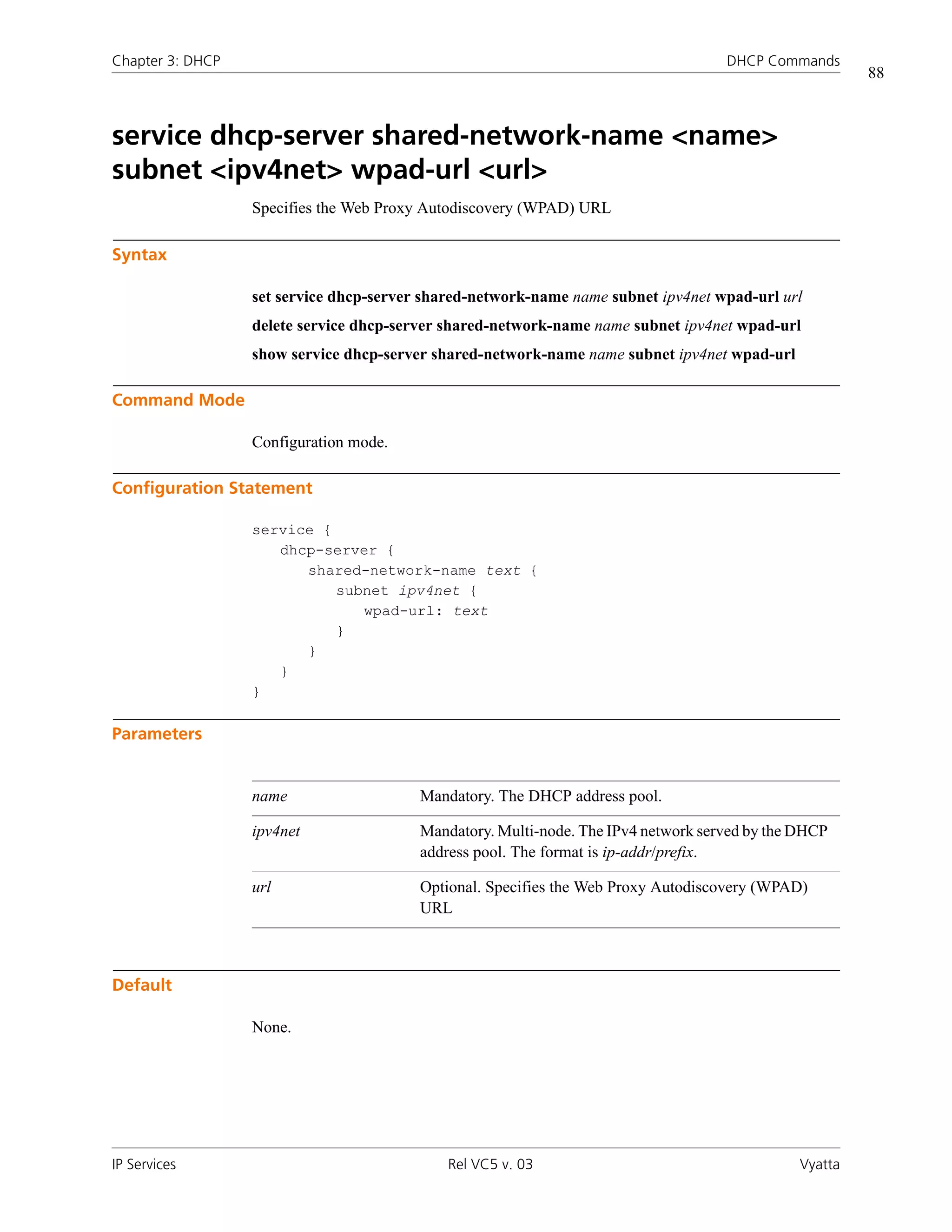 Chapter 3: DHCP                                                                     DHCP Commands
                                                                                                        88



service dhcp-server shared-network-name <name>
subnet <ipv4net> wpad-url <url>
                  Specifies the Web Proxy Autodiscovery (WPAD) URL

Syntax

                  set service dhcp-server shared-network-name name subnet ipv4net wpad-url url
                  delete service dhcp-server shared-network-name name subnet ipv4net wpad-url
                  show service dhcp-server shared-network-name name subnet ipv4net wpad-url

Command Mode

                  Configuration mode.

Configuration Statement

                  service {
                     dhcp-server {
                        shared-network-name text {
                            subnet ipv4net {
                               wpad-url: text
                            }
                        }
                     }
                  }

Parameters


                  name                   Mandatory. The DHCP address pool.

                  ipv4net                Mandatory. Multi-node. The IPv4 network served by the DHCP
                                         address pool. The format is ip-addr/prefix.

                  url                    Optional. Specifies the Web Proxy Autodiscovery (WPAD)
                                         URL



Default

                  None.




IP Services                                  Rel VC5 v. 03                                     Vyatta
 
