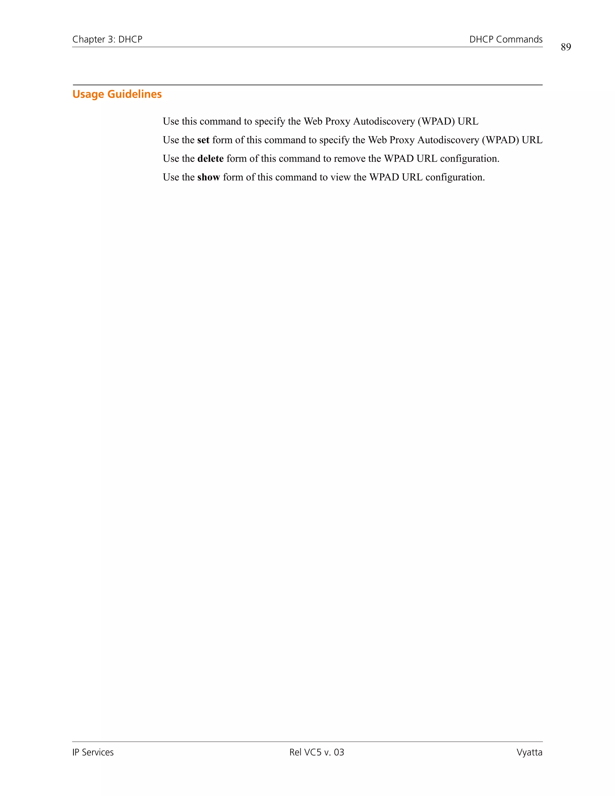Chapter 3: DHCP                                                                      DHCP Commands
                                                                                                        89



Usage Guidelines

                   Use this command to specify the Web Proxy Autodiscovery (WPAD) URL
                   Use the set form of this command to specify the Web Proxy Autodiscovery (WPAD) URL
                   Use the delete form of this command to remove the WPAD URL configuration.
                   Use the show form of this command to view the WPAD URL configuration.




IP Services                                   Rel VC5 v. 03                                    Vyatta
 