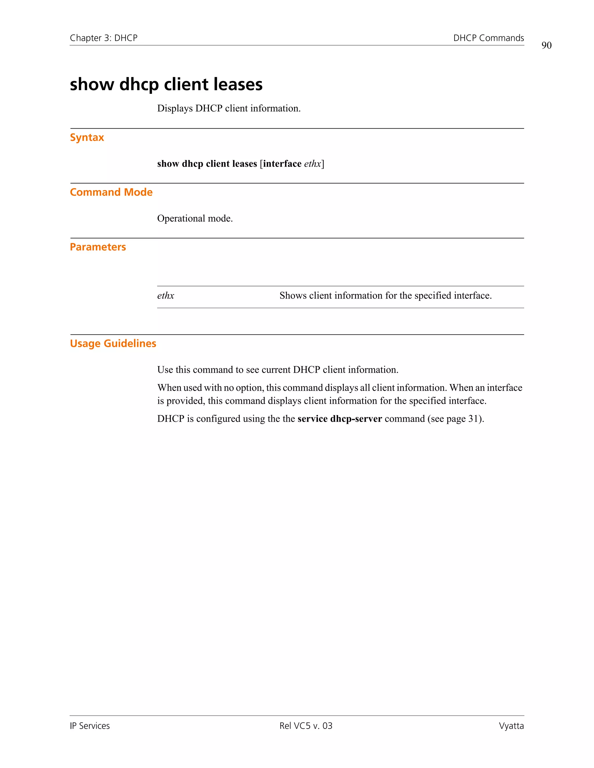 Chapter 3: DHCP                                                                            DHCP Commands
                                                                                                                 90



show dhcp client leases
                   Displays DHCP client information.

Syntax

                   show dhcp client leases [interface ethx]

Command Mode

                   Operational mode.

Parameters



                   ethx                         Shows client information for the specified interface.



Usage Guidelines

                   Use this command to see current DHCP client information.
                   When used with no option, this command displays all client information. When an interface
                   is provided, this command displays client information for the specified interface.
                   DHCP is configured using the the service dhcp-server command (see page 31).




IP Services                                     Rel VC5 v. 03                                           Vyatta
 