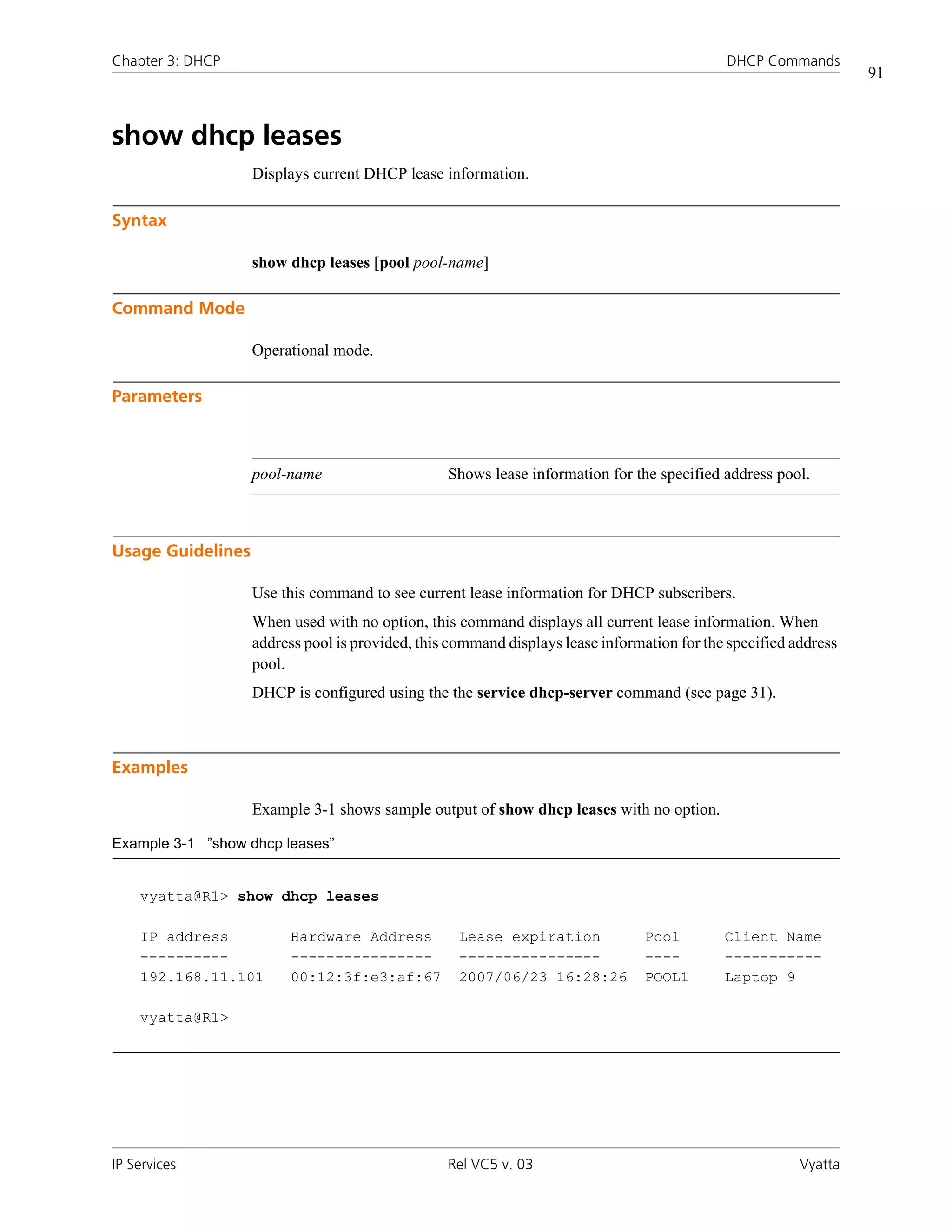 Chapter 3: DHCP                                                                             DHCP Commands
                                                                                                                 91



show dhcp leases
                   Displays current DHCP lease information.

Syntax

                   show dhcp leases [pool pool-name]

Command Mode

                   Operational mode.

Parameters



                   pool-name                     Shows lease information for the specified address pool.



Usage Guidelines

                   Use this command to see current lease information for DHCP subscribers.
                   When used with no option, this command displays all current lease information. When
                   address pool is provided, this command displays lease information for the specified address
                   pool.
                   DHCP is configured using the the service dhcp-server command (see page 31).



Examples

                   Example 3-1 shows sample output of show dhcp leases with no option.

Example 3-1 ”show dhcp leases”


    vyatta@R1> show dhcp leases

    IP address          Hardware Address           Lease expiration             Pool        Client Name
    ----------          ----------------           ----------------             ----        -----------
    192.168.11.101      00:12:3f:e3:af:67          2007/06/23 16:28:26          POOL1       Laptop 9

    vyatta@R1>




IP Services                                      Rel VC5 v. 03                                          Vyatta
 