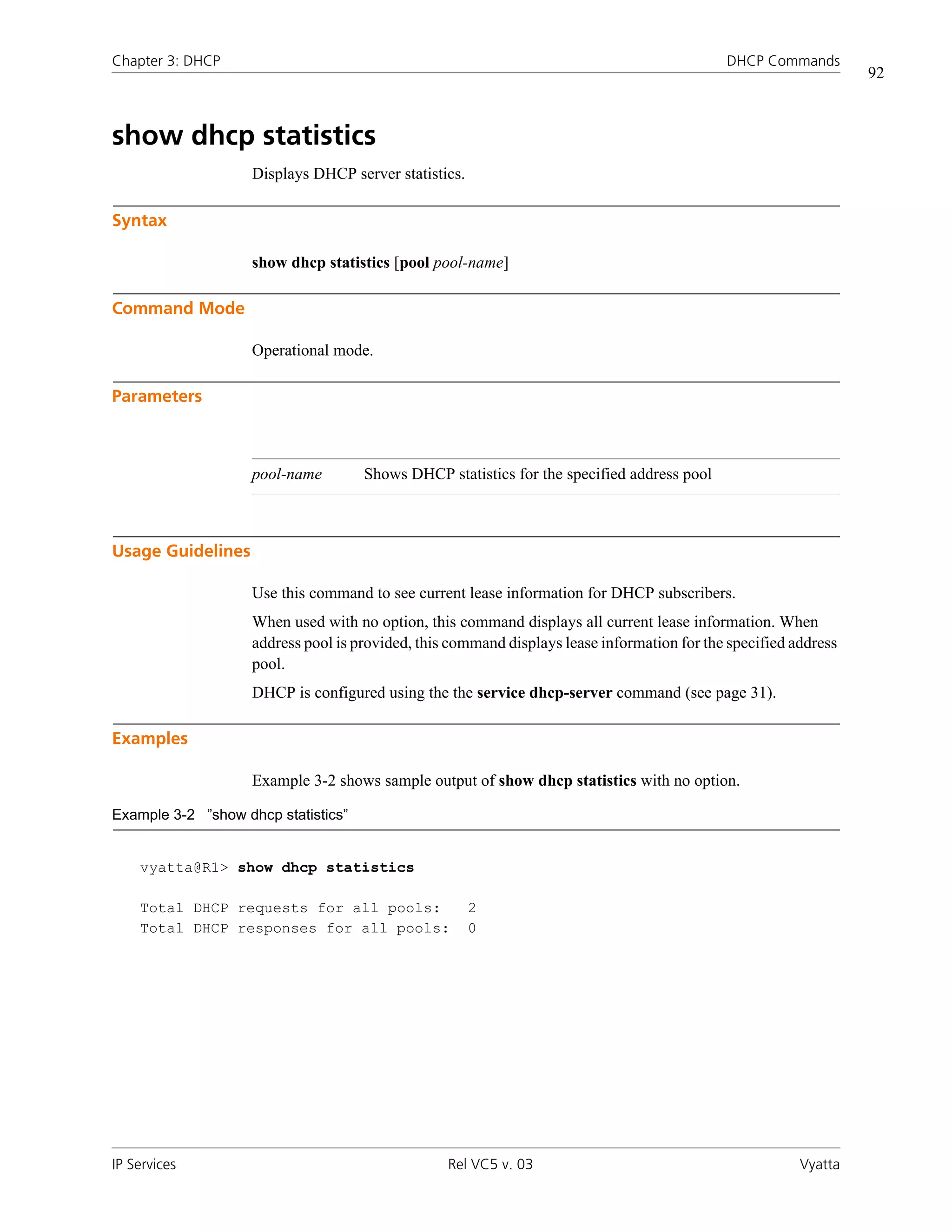Chapter 3: DHCP                                                                              DHCP Commands
                                                                                                                  92



show dhcp statistics
                    Displays DHCP server statistics.

Syntax

                    show dhcp statistics [pool pool-name]

Command Mode

                    Operational mode.

Parameters



                    pool-name        Shows DHCP statistics for the specified address pool



Usage Guidelines

                    Use this command to see current lease information for DHCP subscribers.
                    When used with no option, this command displays all current lease information. When
                    address pool is provided, this command displays lease information for the specified address
                    pool.
                    DHCP is configured using the the service dhcp-server command (see page 31).

Examples

                    Example 3-2 shows sample output of show dhcp statistics with no option.

Example 3-2 ”show dhcp statistics”


    vyatta@R1> show dhcp statistics

    Total DHCP requests for all pools:                 2
    Total DHCP responses for all pools:                0




IP Services                                       Rel VC5 v. 03                                          Vyatta
 