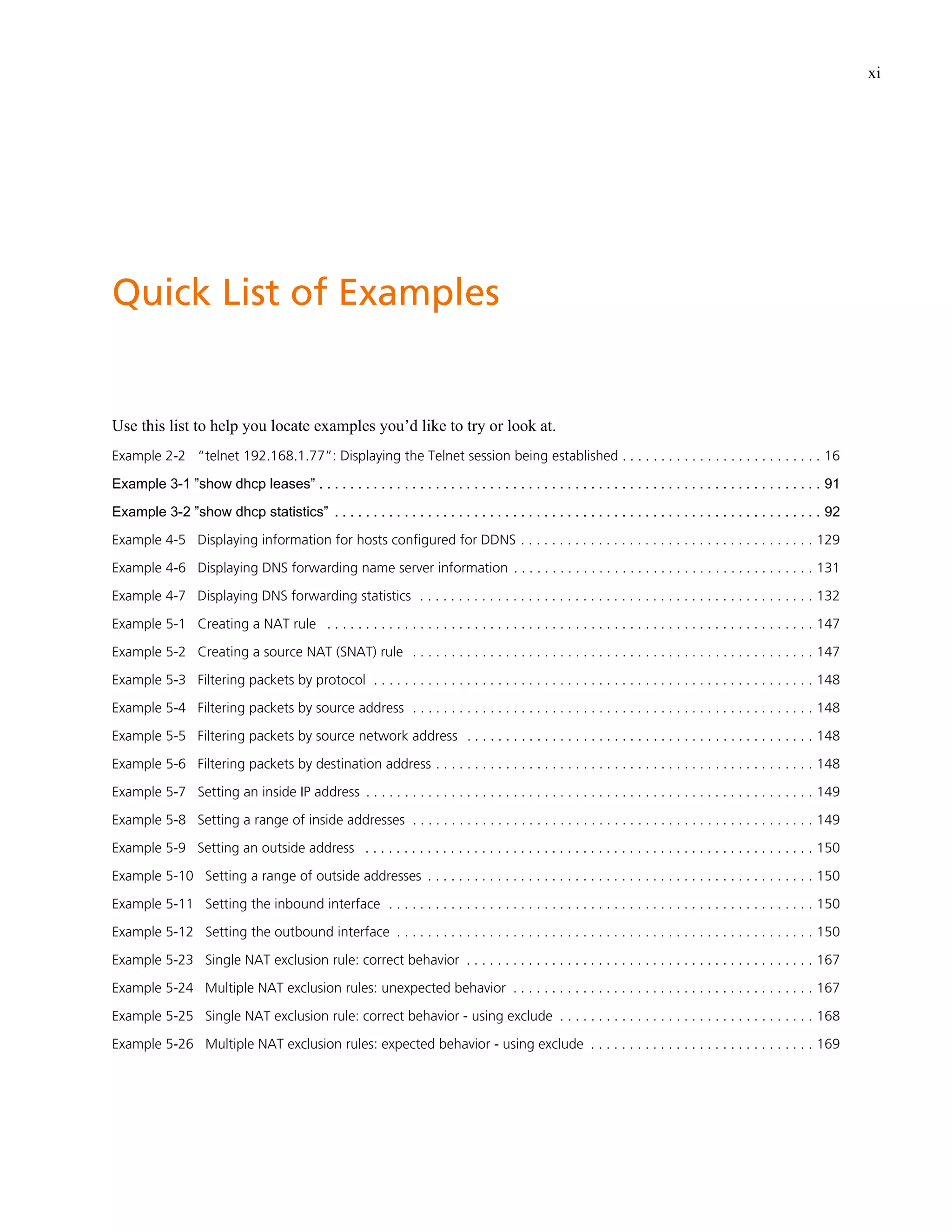 xi




Quick List of Examples


Use this list to help you locate examples you’d like to try or look at.
Example 2-2 “telnet 192.168.1.77”: Displaying the Telnet session being established . . . . . . . . . . . . . . . . . . . . . . . . . . 16

Example 3-1 ”show dhcp leases” . . . . . . . . . . . . . . . . . . . . . . . . . . . . . . . . . . . . . . . . . . . . . . . . . . . . . . . . . . . . . . . . . 91

Example 3-2 ”show dhcp statistics” . . . . . . . . . . . . . . . . . . . . . . . . . . . . . . . . . . . . . . . . . . . . . . . . . . . . . . . . . . . . . . . 92

Example 4-5 Displaying information for hosts configured for DDNS . . . . . . . . . . . . . . . . . . . . . . . . . . . . . . . . . . . . . . 129

Example 4-6 Displaying DNS forwarding name server information . . . . . . . . . . . . . . . . . . . . . . . . . . . . . . . . . . . . . . . 131

Example 4-7 Displaying DNS forwarding statistics . . . . . . . . . . . . . . . . . . . . . . . . . . . . . . . . . . . . . . . . . . . . . . . . . . . 132

Example 5-1 Creating a NAT rule . . . . . . . . . . . . . . . . . . . . . . . . . . . . . . . . . . . . . . . . . . . . . . . . . . . . . . . . . . . . . . . 147

Example 5-2 Creating a source NAT (SNAT) rule . . . . . . . . . . . . . . . . . . . . . . . . . . . . . . . . . . . . . . . . . . . . . . . . . . . . 147

Example 5-3 Filtering packets by protocol . . . . . . . . . . . . . . . . . . . . . . . . . . . . . . . . . . . . . . . . . . . . . . . . . . . . . . . . . 148

Example 5-4 Filtering packets by source address . . . . . . . . . . . . . . . . . . . . . . . . . . . . . . . . . . . . . . . . . . . . . . . . . . . . 148

Example 5-5 Filtering packets by source network address . . . . . . . . . . . . . . . . . . . . . . . . . . . . . . . . . . . . . . . . . . . . . 148

Example 5-6 Filtering packets by destination address . . . . . . . . . . . . . . . . . . . . . . . . . . . . . . . . . . . . . . . . . . . . . . . . . 148

Example 5-7 Setting an inside IP address . . . . . . . . . . . . . . . . . . . . . . . . . . . . . . . . . . . . . . . . . . . . . . . . . . . . . . . . . . 149

Example 5-8 Setting a range of inside addresses . . . . . . . . . . . . . . . . . . . . . . . . . . . . . . . . . . . . . . . . . . . . . . . . . . . . 149

Example 5-9 Setting an outside address . . . . . . . . . . . . . . . . . . . . . . . . . . . . . . . . . . . . . . . . . . . . . . . . . . . . . . . . . . 150

Example 5-10 Setting a range of outside addresses . . . . . . . . . . . . . . . . . . . . . . . . . . . . . . . . . . . . . . . . . . . . . . . . . . 150

Example 5-11 Setting the inbound interface . . . . . . . . . . . . . . . . . . . . . . . . . . . . . . . . . . . . . . . . . . . . . . . . . . . . . . . 150

Example 5-12 Setting the outbound interface . . . . . . . . . . . . . . . . . . . . . . . . . . . . . . . . . . . . . . . . . . . . . . . . . . . . . . 150

Example 5-23 Single NAT exclusion rule: correct behavior . . . . . . . . . . . . . . . . . . . . . . . . . . . . . . . . . . . . . . . . . . . . . 167

Example 5-24 Multiple NAT exclusion rules: unexpected behavior . . . . . . . . . . . . . . . . . . . . . . . . . . . . . . . . . . . . . . . 167

Example 5-25 Single NAT exclusion rule: correct behavior - using exclude . . . . . . . . . . . . . . . . . . . . . . . . . . . . . . . . . 168

Example 5-26 Multiple NAT exclusion rules: expected behavior - using exclude . . . . . . . . . . . . . . . . . . . . . . . . . . . . . 169
 