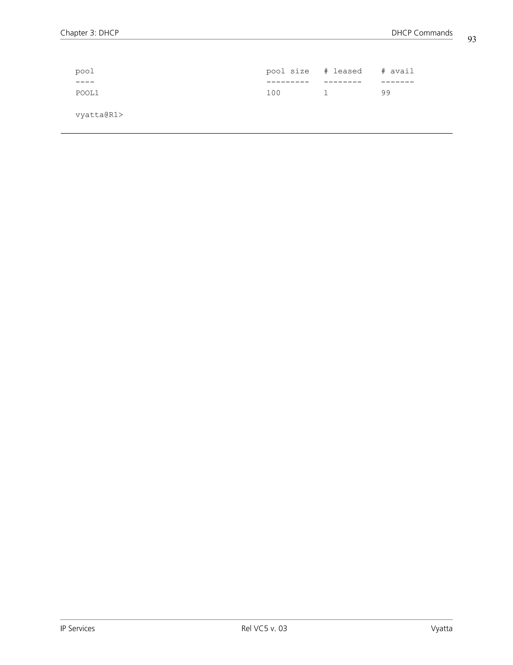 Chapter 3: DHCP                                   DHCP Commands
                                                                   93


    pool                 pool size   # leased   # avail
    ----                 ---------   --------   -------
    POOL1                100         1          99

    vyatta@R1>




IP Services       Rel VC5 v. 03                           Vyatta
 