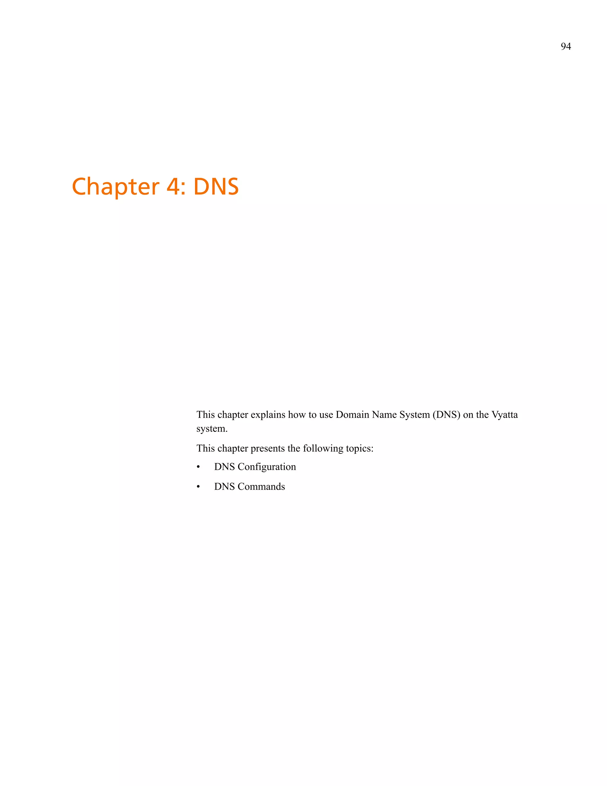 94




Chapter 4: DNS




          This chapter explains how to use Domain Name System (DNS) on the Vyatta
          system.
          This chapter presents the following topics:
          •   DNS Configuration
          •   DNS Commands
 