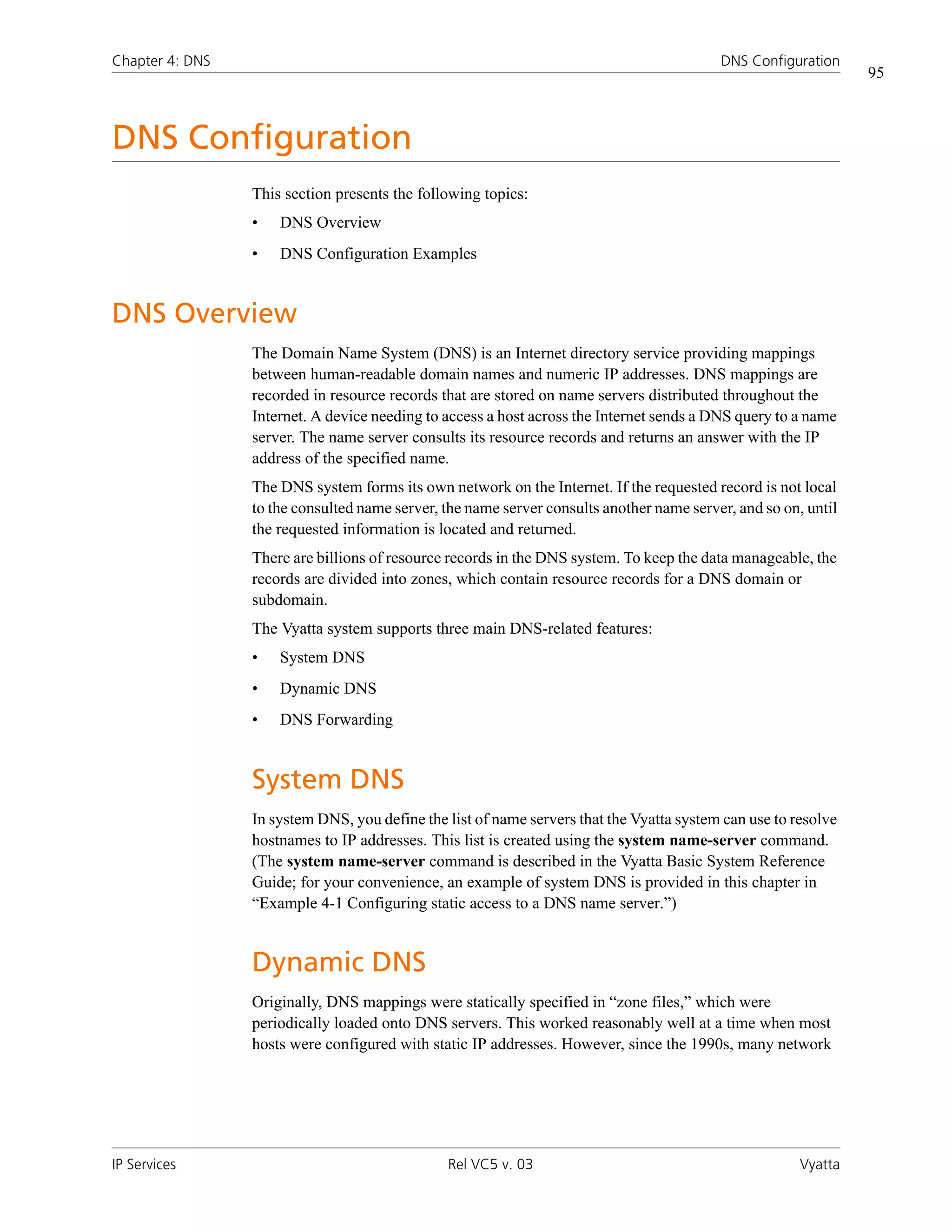 Chapter 4: DNS                                                                            DNS Configuration
                                                                                                                95



DNS Configuration
                 This section presents the following topics:
                 •   DNS Overview
                 •   DNS Configuration Examples


DNS Overview
                 The Domain Name System (DNS) is an Internet directory service providing mappings
                 between human-readable domain names and numeric IP addresses. DNS mappings are
                 recorded in resource records that are stored on name servers distributed throughout the
                 Internet. A device needing to access a host across the Internet sends a DNS query to a name
                 server. The name server consults its resource records and returns an answer with the IP
                 address of the specified name.
                 The DNS system forms its own network on the Internet. If the requested record is not local
                 to the consulted name server, the name server consults another name server, and so on, until
                 the requested information is located and returned.
                 There are billions of resource records in the DNS system. To keep the data manageable, the
                 records are divided into zones, which contain resource records for a DNS domain or
                 subdomain.
                 The Vyatta system supports three main DNS-related features:
                 •   System DNS
                 •   Dynamic DNS
                 •   DNS Forwarding


                 System DNS
                 In system DNS, you define the list of name servers that the Vyatta system can use to resolve
                 hostnames to IP addresses. This list is created using the system name-server command.
                 (The system name-server command is described in the Vyatta Basic System Reference
                 Guide; for your convenience, an example of system DNS is provided in this chapter in
                 “Example 4-1 Configuring static access to a DNS name server.”)


                 Dynamic DNS
                 Originally, DNS mappings were statically specified in “zone files,” which were
                 periodically loaded onto DNS servers. This worked reasonably well at a time when most
                 hosts were configured with static IP addresses. However, since the 1990s, many network




IP Services                                    Rel VC5 v. 03                                           Vyatta
 