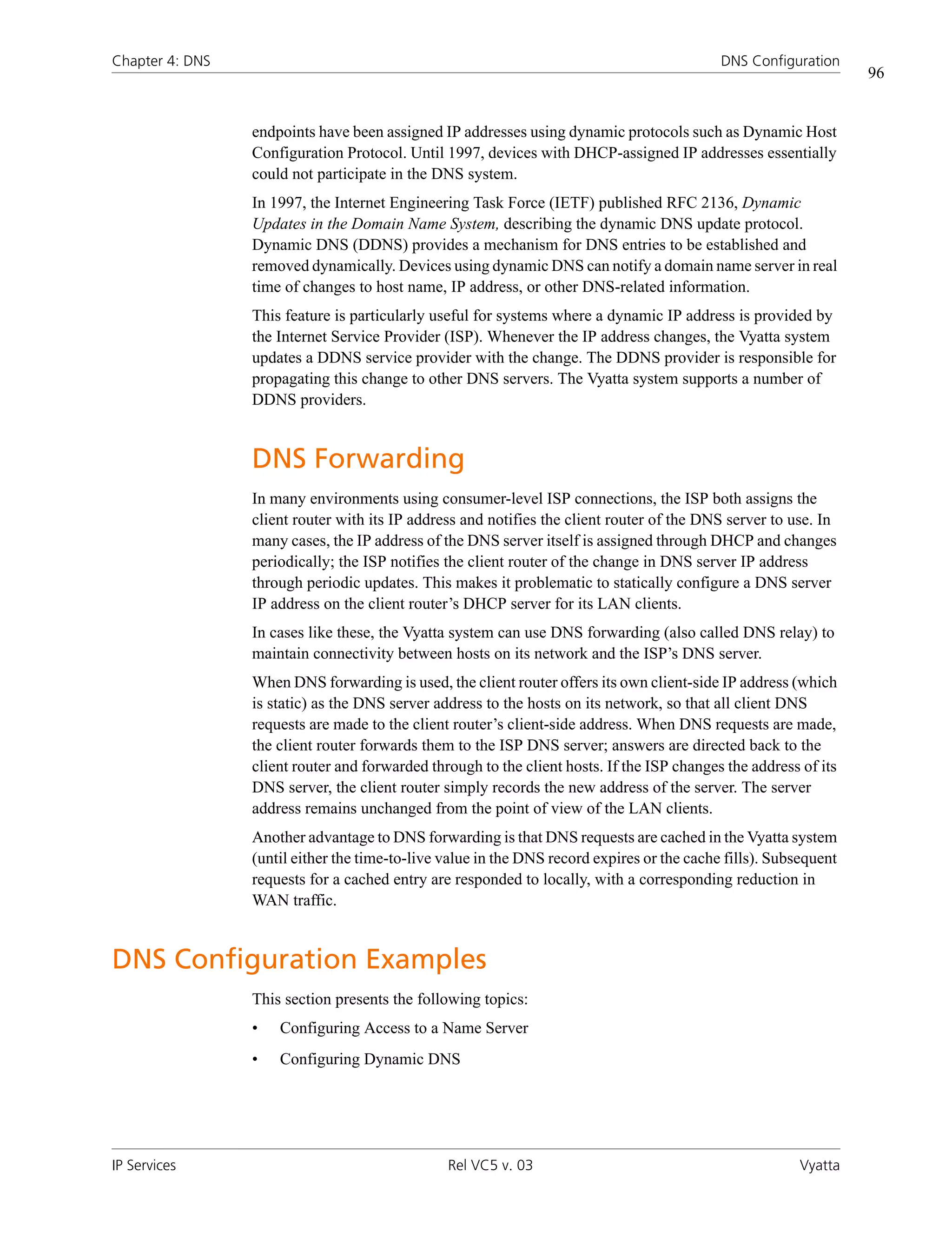 Chapter 4: DNS                                                                              DNS Configuration
                                                                                                                  96


                 endpoints have been assigned IP addresses using dynamic protocols such as Dynamic Host
                 Configuration Protocol. Until 1997, devices with DHCP-assigned IP addresses essentially
                 could not participate in the DNS system.
                 In 1997, the Internet Engineering Task Force (IETF) published RFC 2136, Dynamic
                 Updates in the Domain Name System, describing the dynamic DNS update protocol.
                 Dynamic DNS (DDNS) provides a mechanism for DNS entries to be established and
                 removed dynamically. Devices using dynamic DNS can notify a domain name server in real
                 time of changes to host name, IP address, or other DNS-related information.
                 This feature is particularly useful for systems where a dynamic IP address is provided by
                 the Internet Service Provider (ISP). Whenever the IP address changes, the Vyatta system
                 updates a DDNS service provider with the change. The DDNS provider is responsible for
                 propagating this change to other DNS servers. The Vyatta system supports a number of
                 DDNS providers.


                 DNS Forwarding
                 In many environments using consumer-level ISP connections, the ISP both assigns the
                 client router with its IP address and notifies the client router of the DNS server to use. In
                 many cases, the IP address of the DNS server itself is assigned through DHCP and changes
                 periodically; the ISP notifies the client router of the change in DNS server IP address
                 through periodic updates. This makes it problematic to statically configure a DNS server
                 IP address on the client router’s DHCP server for its LAN clients.
                 In cases like these, the Vyatta system can use DNS forwarding (also called DNS relay) to
                 maintain connectivity between hosts on its network and the ISP’s DNS server.
                 When DNS forwarding is used, the client router offers its own client-side IP address (which
                 is static) as the DNS server address to the hosts on its network, so that all client DNS
                 requests are made to the client router’s client-side address. When DNS requests are made,
                 the client router forwards them to the ISP DNS server; answers are directed back to the
                 client router and forwarded through to the client hosts. If the ISP changes the address of its
                 DNS server, the client router simply records the new address of the server. The server
                 address remains unchanged from the point of view of the LAN clients.
                 Another advantage to DNS forwarding is that DNS requests are cached in the Vyatta system
                 (until either the time-to-live value in the DNS record expires or the cache fills). Subsequent
                 requests for a cached entry are responded to locally, with a corresponding reduction in
                 WAN traffic.


DNS Configuration Examples
                 This section presents the following topics:
                 •   Configuring Access to a Name Server
                 •   Configuring Dynamic DNS




IP Services                                     Rel VC5 v. 03                                            Vyatta
 