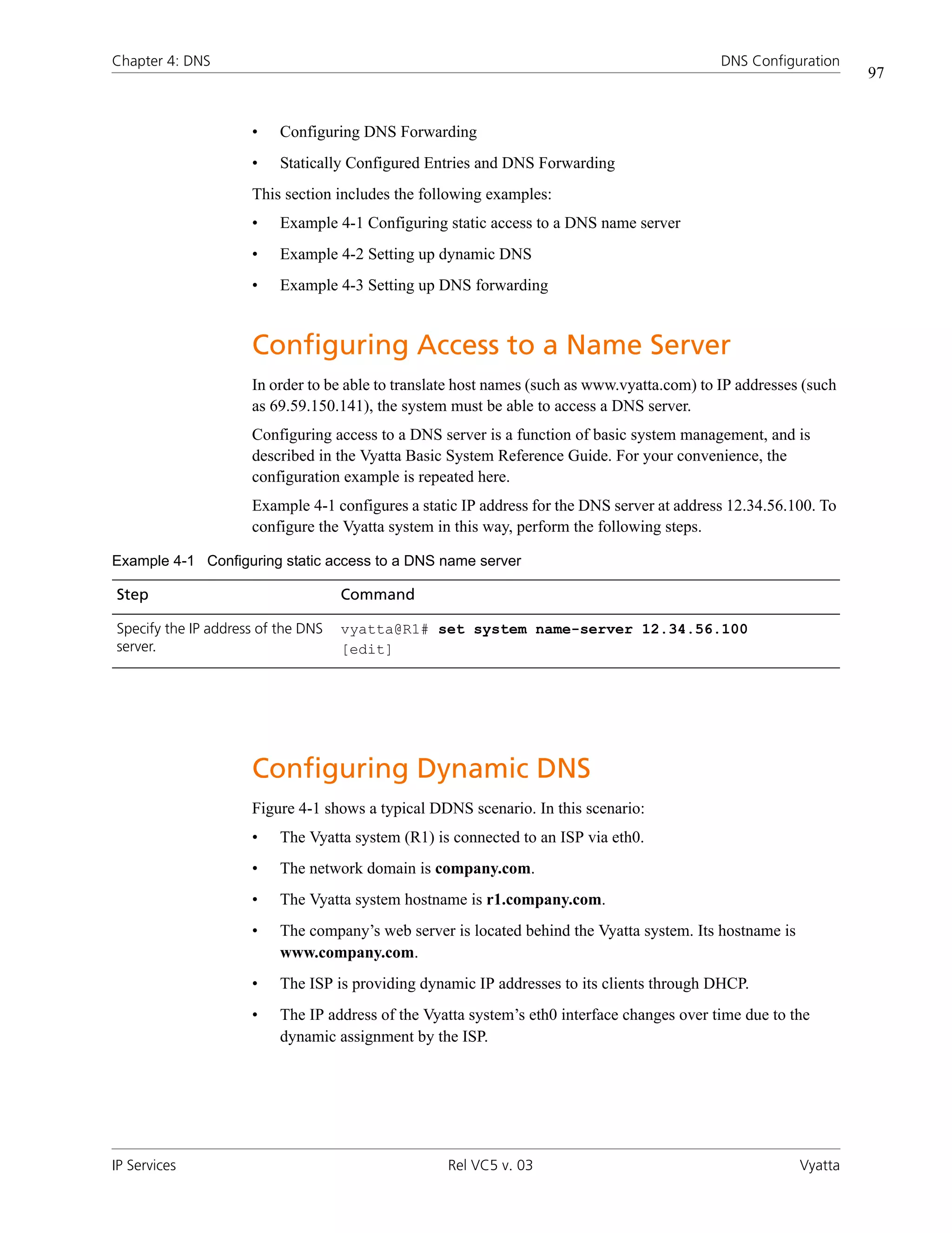 Chapter 4: DNS                                                                               DNS Configuration
                                                                                                                   97


                     •    Configuring DNS Forwarding
                     •    Statically Configured Entries and DNS Forwarding
                     This section includes the following examples:
                     •    Example 4-1 Configuring static access to a DNS name server
                     •    Example 4-2 Setting up dynamic DNS
                     •    Example 4-3 Setting up DNS forwarding


                     Configuring Access to a Name Server
                     In order to be able to translate host names (such as www.vyatta.com) to IP addresses (such
                     as 69.59.150.141), the system must be able to access a DNS server.
                     Configuring access to a DNS server is a function of basic system management, and is
                     described in the Vyatta Basic System Reference Guide. For your convenience, the
                     configuration example is repeated here.
                     Example 4-1 configures a static IP address for the DNS server at address 12.34.56.100. To
                     configure the Vyatta system in this way, perform the following steps.

Example 4-1 Configuring static access to a DNS name server

Step                                Command

Specify the IP address of the DNS   vyatta@R1# set system name-server 12.34.56.100
server.                             [edit]




                     Configuring Dynamic DNS
                     Figure 4-1 shows a typical DDNS scenario. In this scenario:
                     •    The Vyatta system (R1) is connected to an ISP via eth0.
                     •    The network domain is company.com.
                     •    The Vyatta system hostname is r1.company.com.
                     •    The company’s web server is located behind the Vyatta system. Its hostname is
                          www.company.com.
                     •    The ISP is providing dynamic IP addresses to its clients through DHCP.
                     •    The IP address of the Vyatta system’s eth0 interface changes over time due to the
                          dynamic assignment by the ISP.




IP Services                                        Rel VC5 v. 03                                          Vyatta
 