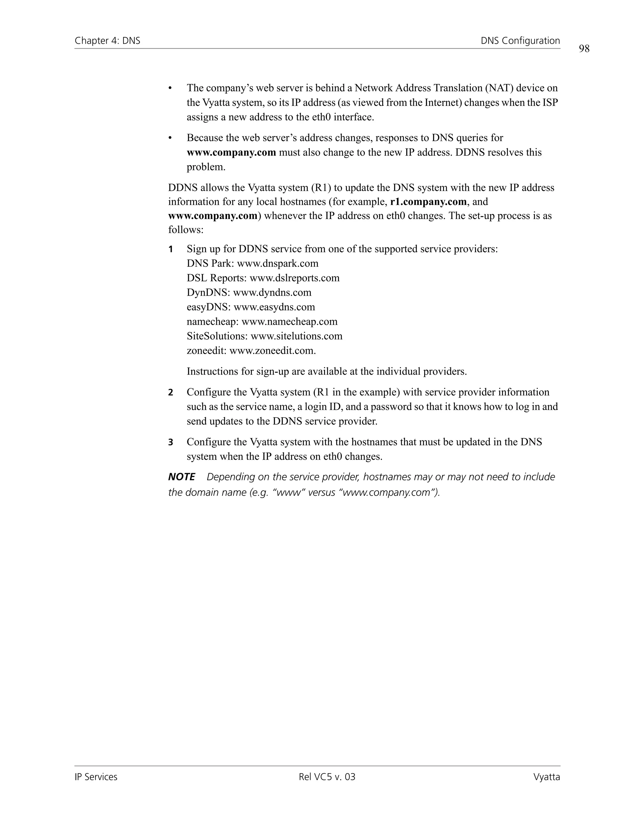 Chapter 4: DNS                                                                             DNS Configuration
                                                                                                               98


                 •   The company’s web server is behind a Network Address Translation (NAT) device on
                     the Vyatta system, so its IP address (as viewed from the Internet) changes when the ISP
                     assigns a new address to the eth0 interface.
                 •   Because the web server’s address changes, responses to DNS queries for
                     www.company.com must also change to the new IP address. DDNS resolves this
                     problem.
                 DDNS allows the Vyatta system (R1) to update the DNS system with the new IP address
                 information for any local hostnames (for example, r1.company.com, and
                 www.company.com) whenever the IP address on eth0 changes. The set-up process is as
                 follows:
                 1   Sign up for DDNS service from one of the supported service providers:
                     DNS Park: www.dnspark.com
                     DSL Reports: www.dslreports.com
                     DynDNS: www.dyndns.com
                     easyDNS: www.easydns.com
                     namecheap: www.namecheap.com
                     SiteSolutions: www.sitelutions.com
                     zoneedit: www.zoneedit.com.
                     Instructions for sign-up are available at the individual providers.
                 2   Configure the Vyatta system (R1 in the example) with service provider information
                     such as the service name, a login ID, and a password so that it knows how to log in and
                     send updates to the DDNS service provider.
                 3   Configure the Vyatta system with the hostnames that must be updated in the DNS
                     system when the IP address on eth0 changes.
                 NOTE    Depending on the service provider, hostnames may or may not need to include
                 the domain name (e.g. “www” versus “www.company.com”).




IP Services                                    Rel VC5 v. 03                                          Vyatta
 