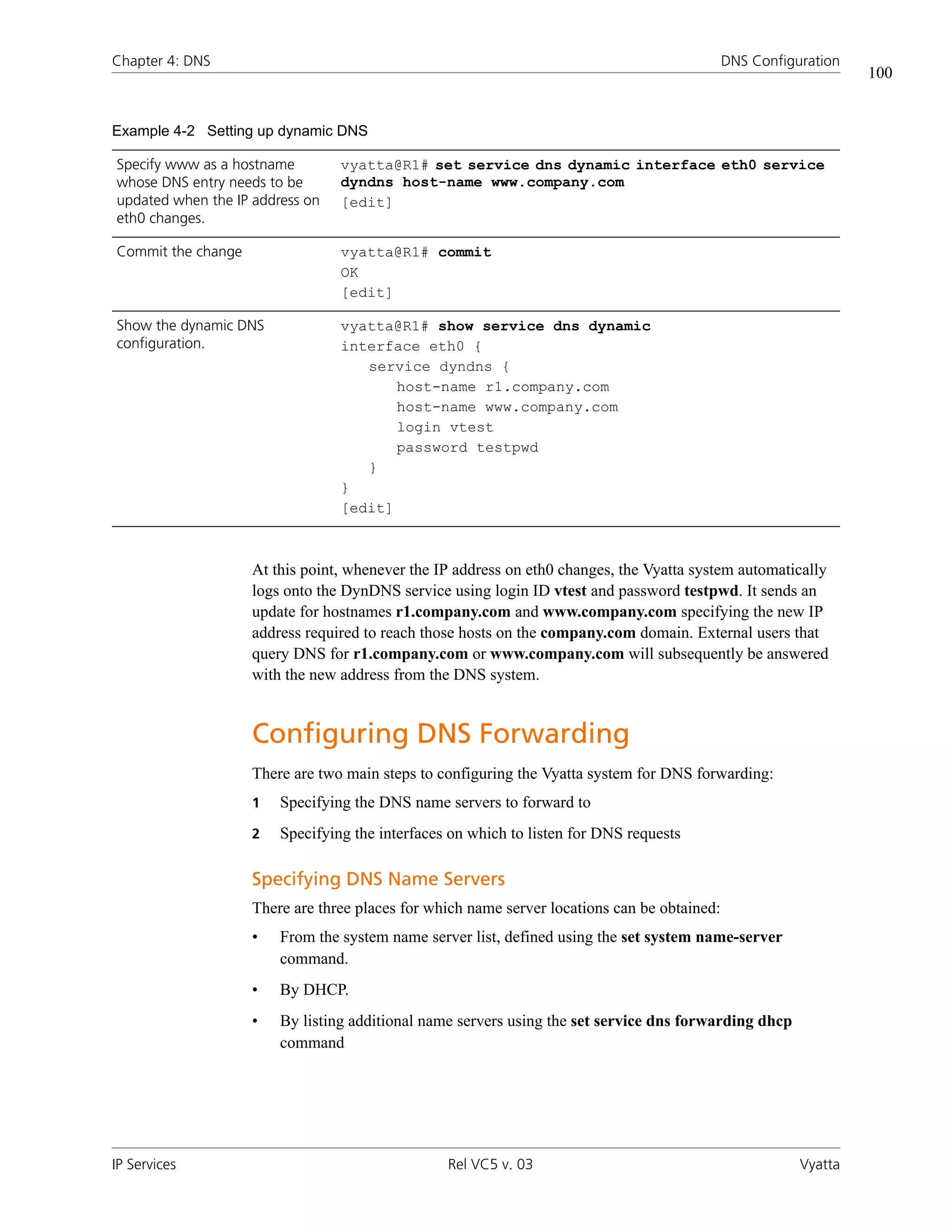Chapter 4: DNS                                                                                DNS Configuration
                                                                                                                  100


Example 4-2 Setting up dynamic DNS

Specify www as a hostname        vyatta@R1# set service dns dynamic interface eth0 service
whose DNS entry needs to be      dyndns host-name www.company.com
updated when the IP address on   [edit]
eth0 changes.

Commit the change                vyatta@R1# commit
                                 OK
                                 [edit]

Show the dynamic DNS             vyatta@R1# show service dns dynamic
configuration.                   interface eth0 {
                                    service dyndns {
                                        host-name r1.company.com
                                        host-name www.company.com
                                        login vtest
                                        password testpwd
                                    }
                                 }
                                 [edit]



                    At this point, whenever the IP address on eth0 changes, the Vyatta system automatically
                    logs onto the DynDNS service using login ID vtest and password testpwd. It sends an
                    update for hostnames r1.company.com and www.company.com specifying the new IP
                    address required to reach those hosts on the company.com domain. External users that
                    query DNS for r1.company.com or www.company.com will subsequently be answered
                    with the new address from the DNS system.


                    Configuring DNS Forwarding
                    There are two main steps to configuring the Vyatta system for DNS forwarding:
                    1   Specifying the DNS name servers to forward to
                    2   Specifying the interfaces on which to listen for DNS requests

                    Specifying DNS Name Servers
                    There are three places for which name server locations can be obtained:
                    •   From the system name server list, defined using the set system name-server
                        command.
                    •   By DHCP.
                    •   By listing additional name servers using the set service dns forwarding dhcp
                        command




IP Services                                      Rel VC5 v. 03                                           Vyatta
 