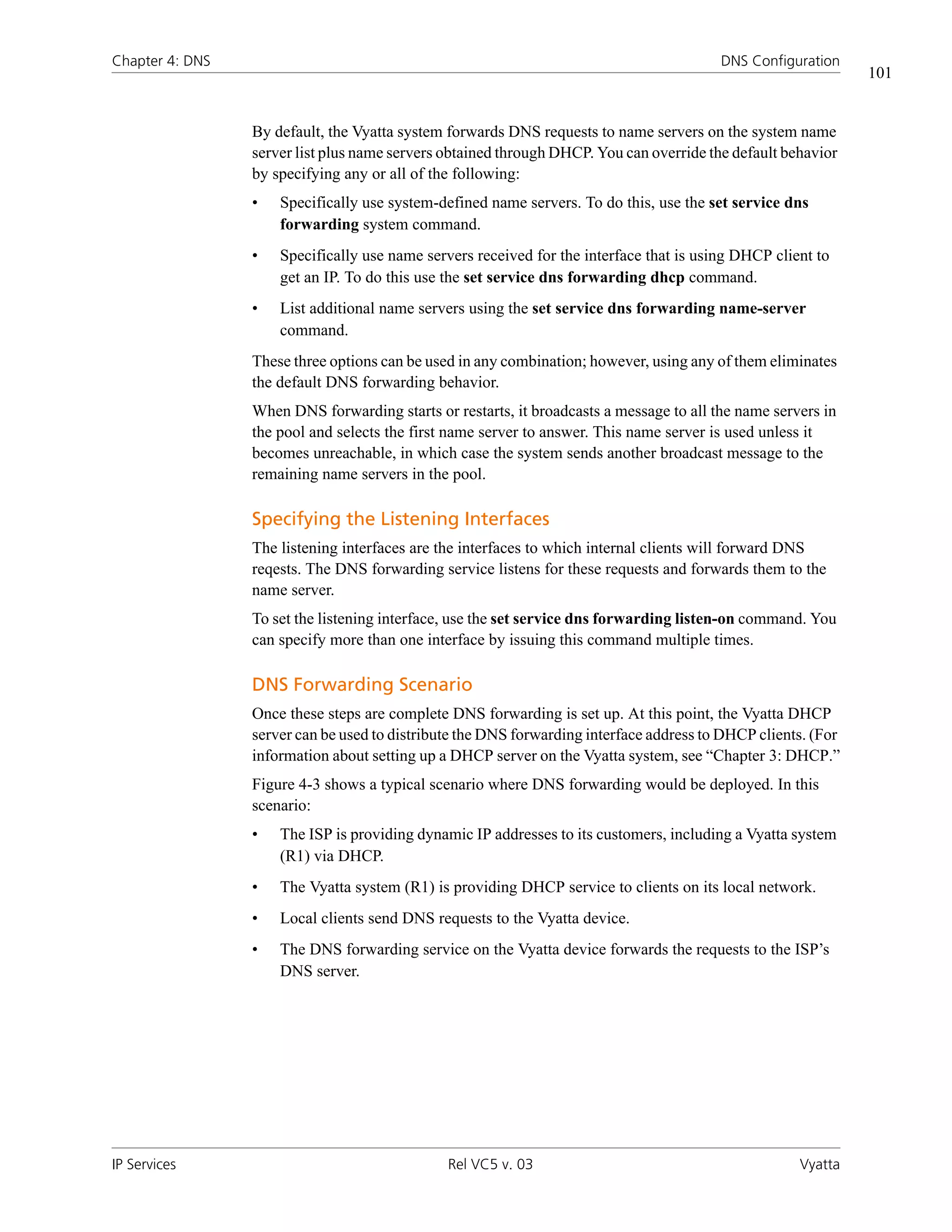 Chapter 4: DNS                                                                           DNS Configuration
                                                                                                               101


                 By default, the Vyatta system forwards DNS requests to name servers on the system name
                 server list plus name servers obtained through DHCP. You can override the default behavior
                 by specifying any or all of the following:
                 •   Specifically use system-defined name servers. To do this, use the set service dns
                     forwarding system command.
                 •   Specifically use name servers received for the interface that is using DHCP client to
                     get an IP. To do this use the set service dns forwarding dhcp command.
                 •   List additional name servers using the set service dns forwarding name-server
                     command.
                 These three options can be used in any combination; however, using any of them eliminates
                 the default DNS forwarding behavior.
                 When DNS forwarding starts or restarts, it broadcasts a message to all the name servers in
                 the pool and selects the first name server to answer. This name server is used unless it
                 becomes unreachable, in which case the system sends another broadcast message to the
                 remaining name servers in the pool.

                 Specifying the Listening Interfaces
                 The listening interfaces are the interfaces to which internal clients will forward DNS
                 reqests. The DNS forwarding service listens for these requests and forwards them to the
                 name server.
                 To set the listening interface, use the set service dns forwarding listen-on command. You
                 can specify more than one interface by issuing this command multiple times.

                 DNS Forwarding Scenario
                 Once these steps are complete DNS forwarding is set up. At this point, the Vyatta DHCP
                 server can be used to distribute the DNS forwarding interface address to DHCP clients. (For
                 information about setting up a DHCP server on the Vyatta system, see “Chapter 3: DHCP.”
                 Figure 4-3 shows a typical scenario where DNS forwarding would be deployed. In this
                 scenario:
                 •   The ISP is providing dynamic IP addresses to its customers, including a Vyatta system
                     (R1) via DHCP.
                 •   The Vyatta system (R1) is providing DHCP service to clients on its local network.
                 •   Local clients send DNS requests to the Vyatta device.
                 •   The DNS forwarding service on the Vyatta device forwards the requests to the ISP’s
                     DNS server.




IP Services                                    Rel VC5 v. 03                                         Vyatta
 