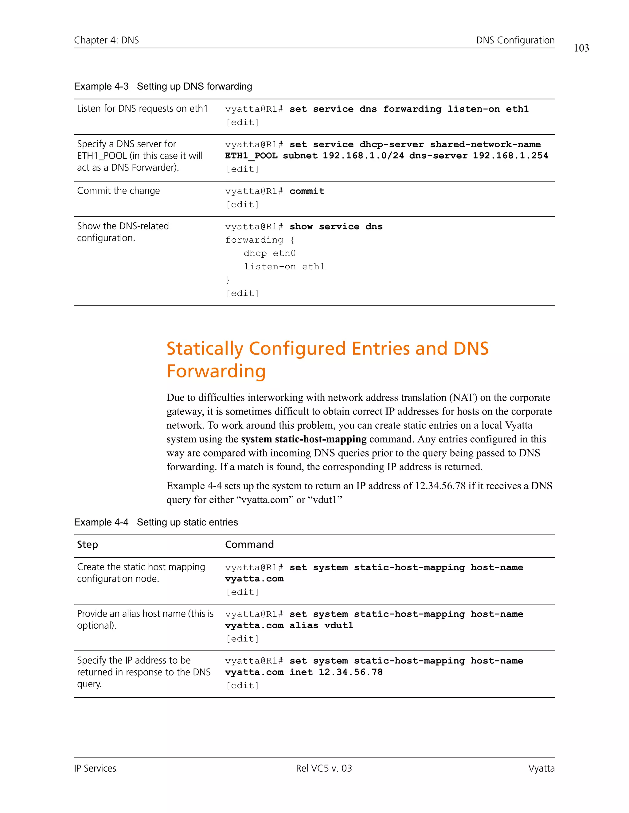 Chapter 4: DNS                                                                                 DNS Configuration
                                                                                                                     103


Example 4-3 Setting up DNS forwarding

Listen for DNS requests on eth1       vyatta@R1# set service dns forwarding listen-on eth1
                                      [edit]

Specify a DNS server for              vyatta@R1# set service dhcp-server shared-network-name
ETH1_POOL (in this case it will       ETH1_POOL subnet 192.168.1.0/24 dns-server 192.168.1.254
act as a DNS Forwarder).              [edit]

Commit the change                     vyatta@R1# commit
                                      [edit]

Show the DNS-related                  vyatta@R1# show service dns
configuration.                        forwarding {
                                         dhcp eth0
                                         listen-on eth1
                                      }
                                      [edit]




                      Statically Configured Entries and DNS
                      Forwarding
                      Due to difficulties interworking with network address translation (NAT) on the corporate
                      gateway, it is sometimes difficult to obtain correct IP addresses for hosts on the corporate
                      network. To work around this problem, you can create static entries on a local Vyatta
                      system using the system static-host-mapping command. Any entries configured in this
                      way are compared with incoming DNS queries prior to the query being passed to DNS
                      forwarding. If a match is found, the corresponding IP address is returned.
                      Example 4-4 sets up the system to return an IP address of 12.34.56.78 if it receives a DNS
                      query for either “vyatta.com” or “vdut1”

Example 4-4 Setting up static entries

Step                                  Command

Create the static host mapping        vyatta@R1# set system static-host-mapping host-name
configuration node.                   vyatta.com
                                      [edit]

Provide an alias host name (this is   vyatta@R1# set system static-host-mapping host-name
optional).                            vyatta.com alias vdut1
                                      [edit]

Specify the IP address to be          vyatta@R1# set system static-host-mapping host-name
returned in response to the DNS       vyatta.com inet 12.34.56.78
query.                                [edit]




IP Services                                         Rel VC5 v. 03                                           Vyatta
 