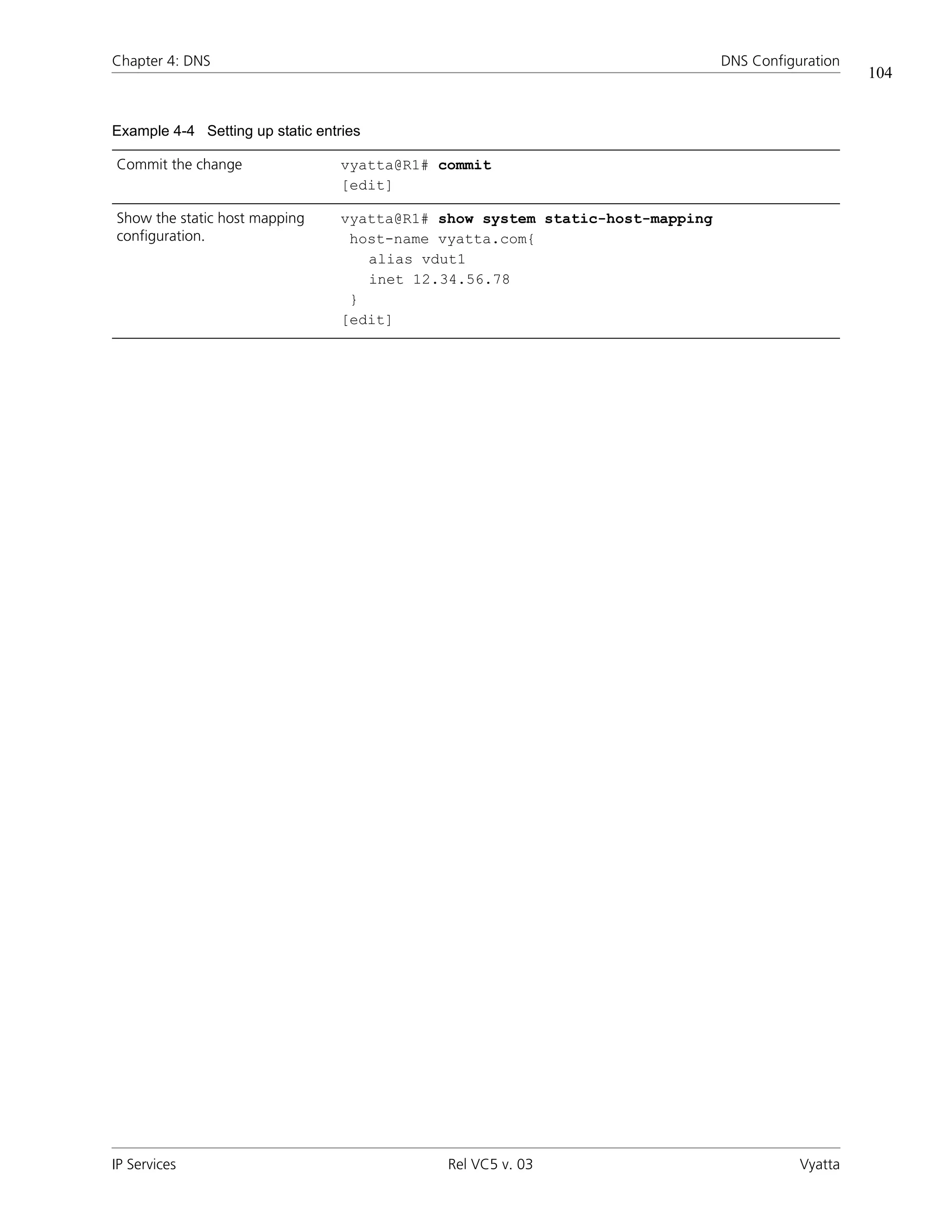 Chapter 4: DNS                                                                 DNS Configuration
                                                                                                   104


Example 4-4 Setting up static entries

Commit the change                 vyatta@R1# commit
                                  [edit]

Show the static host mapping      vyatta@R1# show system static-host-mapping
configuration.                     host-name vyatta.com{
                                     alias vdut1
                                     inet 12.34.56.78
                                   }
                                  [edit]




IP Services                                   Rel VC5 v. 03                               Vyatta
 
