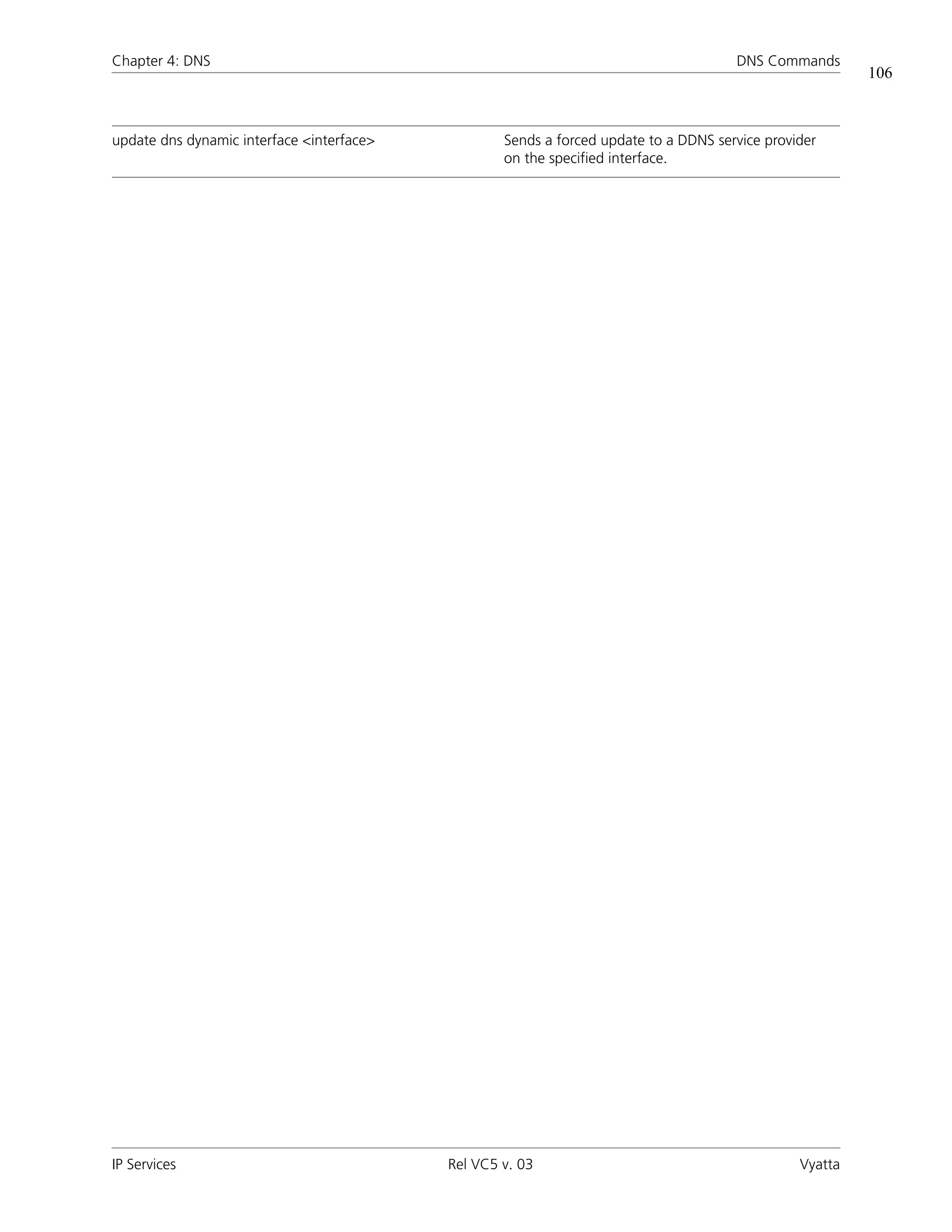 Chapter 4: DNS                                                                        DNS Commands
                                                                                                         106



update dns dynamic interface <interface>           Sends a forced update to a DDNS service provider
                                                   on the specified interface.




IP Services                                Rel VC5 v. 03                                        Vyatta
 