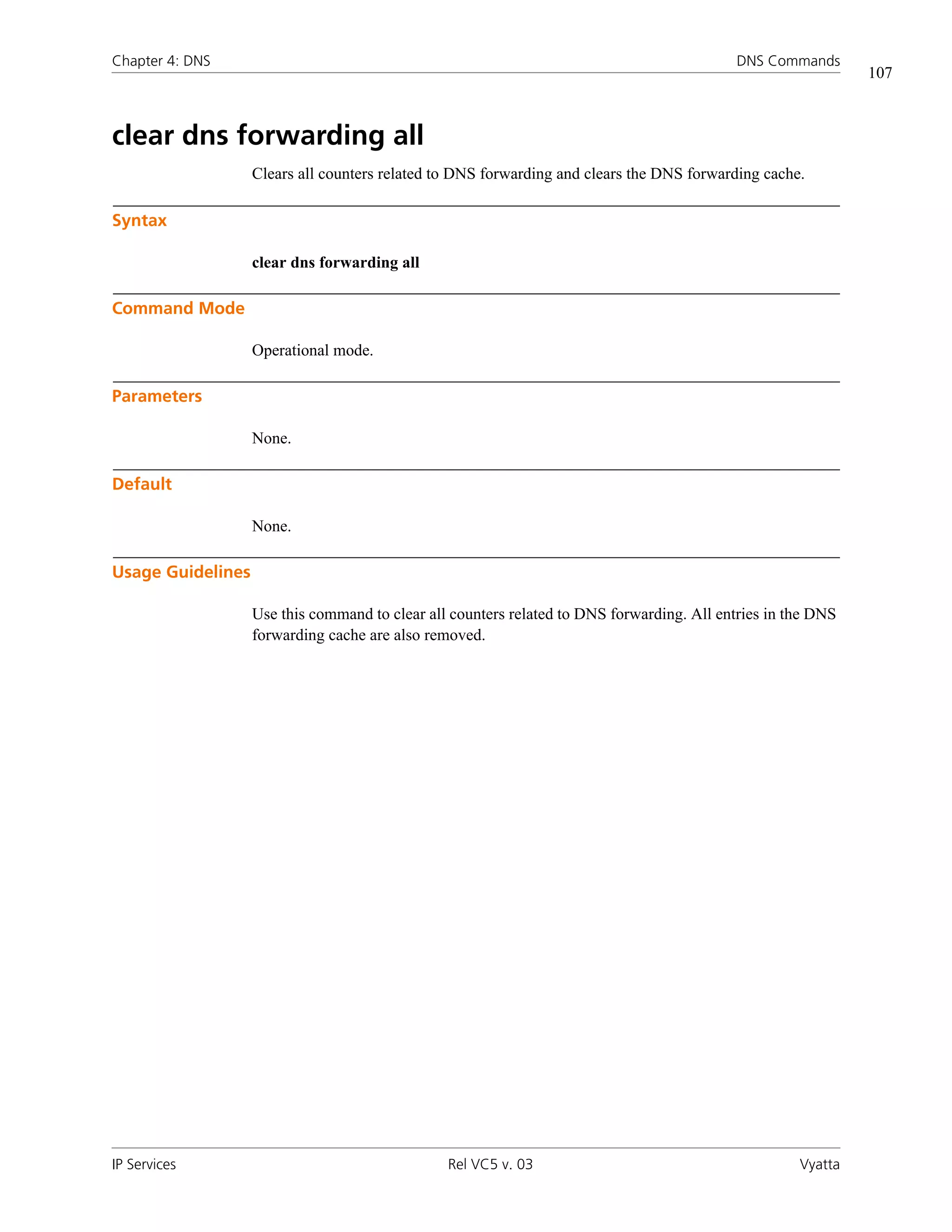 Chapter 4: DNS                                                                              DNS Commands
                                                                                                              107



clear dns forwarding all
                   Clears all counters related to DNS forwarding and clears the DNS forwarding cache.

Syntax

                   clear dns forwarding all

Command Mode

                   Operational mode.

Parameters

                   None.

Default

                   None.

Usage Guidelines

                   Use this command to clear all counters related to DNS forwarding. All entries in the DNS
                   forwarding cache are also removed.




IP Services                                     Rel VC5 v. 03                                        Vyatta
 