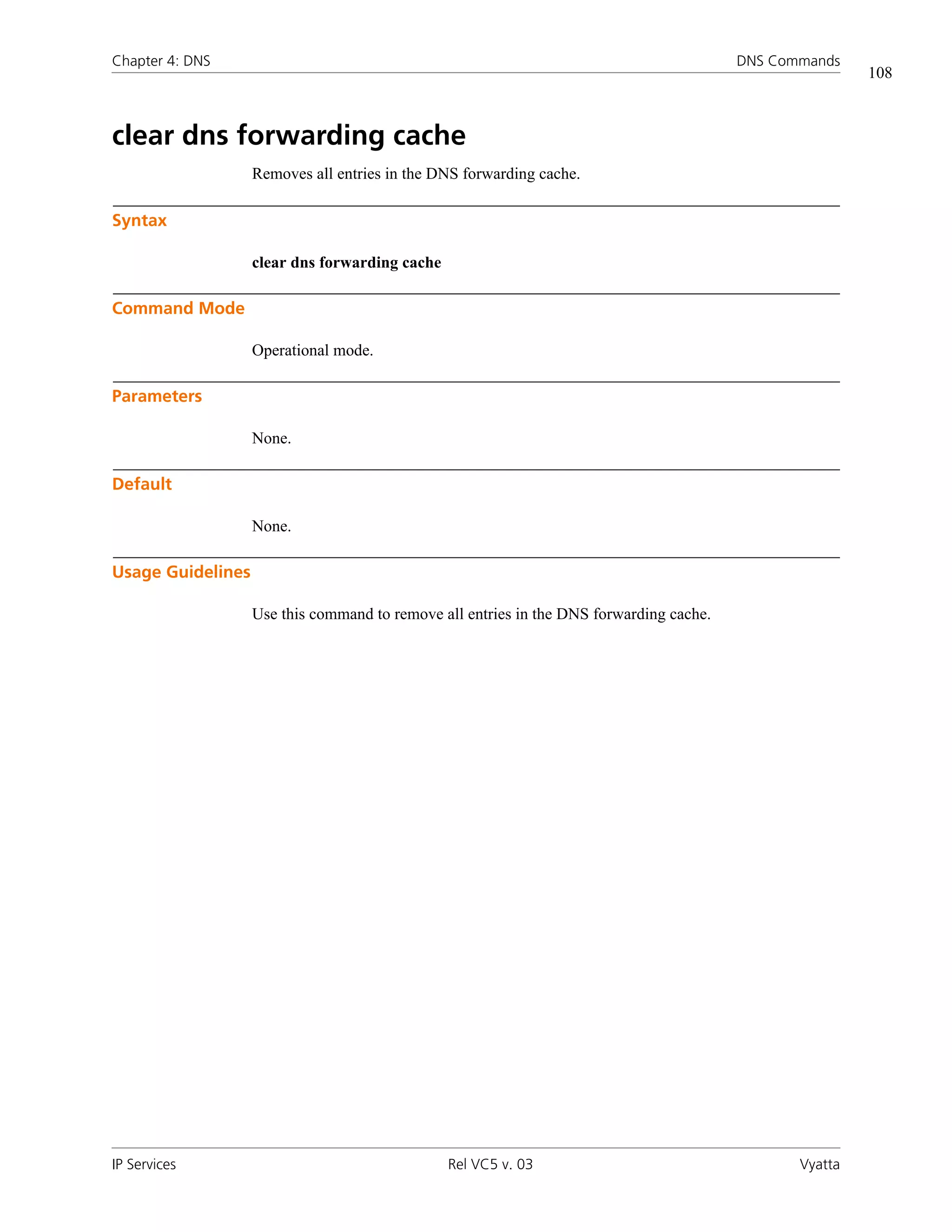 Chapter 4: DNS                                                                           DNS Commands
                                                                                                         108



clear dns forwarding cache
                   Removes all entries in the DNS forwarding cache.

Syntax

                   clear dns forwarding cache

Command Mode

                   Operational mode.

Parameters

                   None.

Default

                   None.

Usage Guidelines

                   Use this command to remove all entries in the DNS forwarding cache.




IP Services                                     Rel VC5 v. 03                                   Vyatta
 