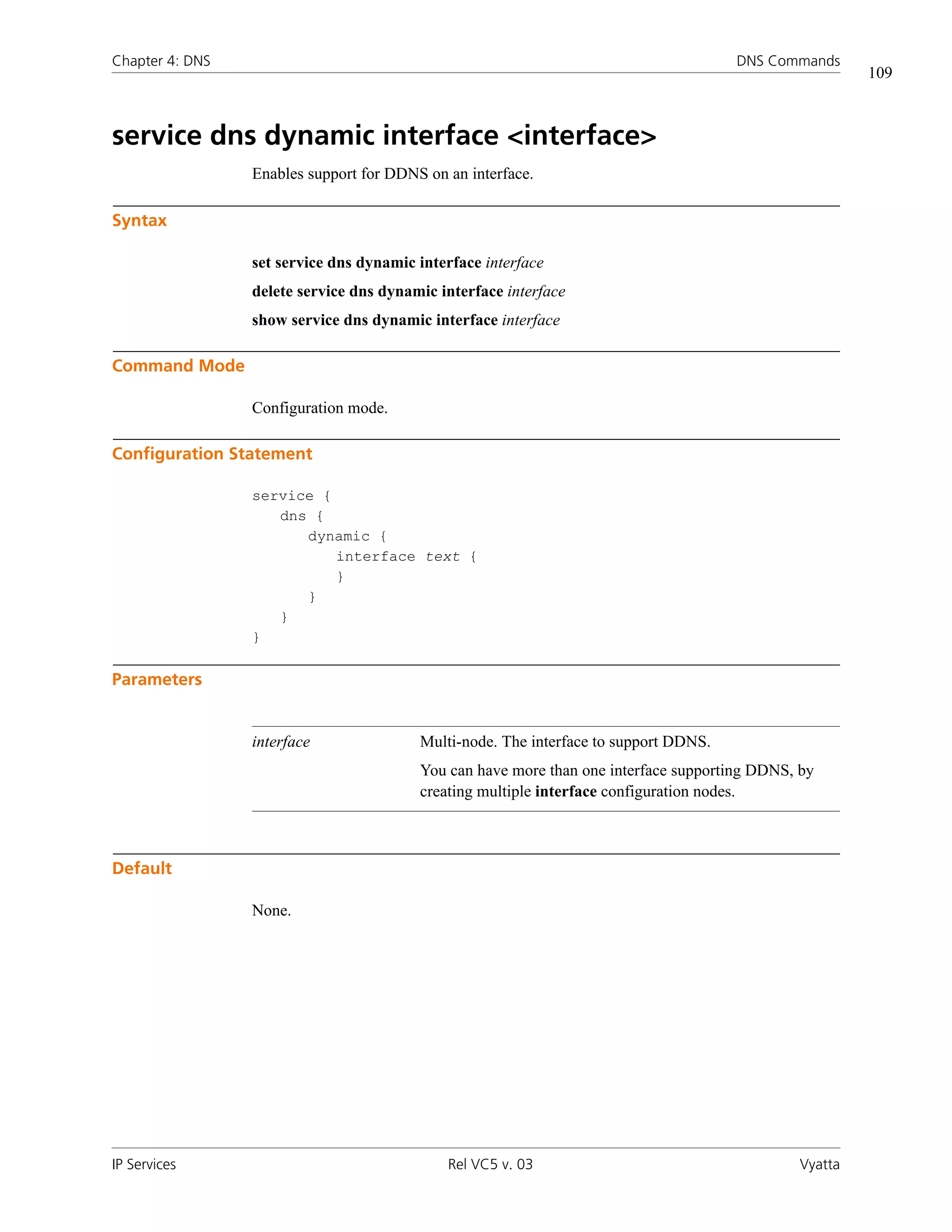 Chapter 4: DNS                                                                        DNS Commands
                                                                                                       109



service dns dynamic interface <interface>
                 Enables support for DDNS on an interface.

Syntax

                 set service dns dynamic interface interface
                 delete service dns dynamic interface interface
                 show service dns dynamic interface interface

Command Mode

                 Configuration mode.

Configuration Statement

                 service {
                    dns {
                       dynamic {
                           interface text {
                           }
                       }
                    }
                 }

Parameters


                 interface               Multi-node. The interface to support DDNS.
                                         You can have more than one interface supporting DDNS, by
                                         creating multiple interface configuration nodes.



Default

                 None.




IP Services                                  Rel VC5 v. 03                                    Vyatta
 