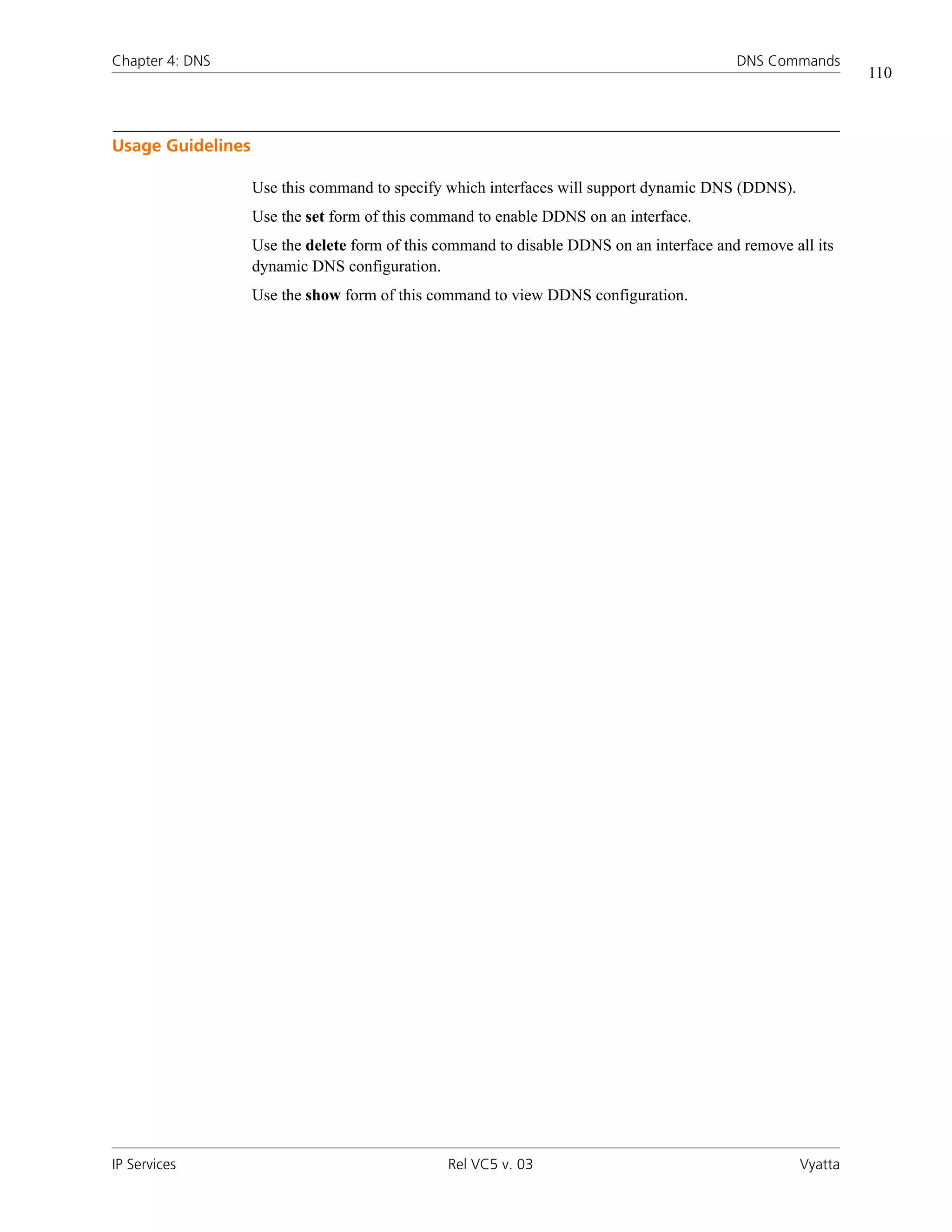 Chapter 4: DNS                                                                            DNS Commands
                                                                                                             110



Usage Guidelines

                   Use this command to specify which interfaces will support dynamic DNS (DDNS).
                   Use the set form of this command to enable DDNS on an interface.
                   Use the delete form of this command to disable DDNS on an interface and remove all its
                   dynamic DNS configuration.
                   Use the show form of this command to view DDNS configuration.




IP Services                                    Rel VC5 v. 03                                        Vyatta
 