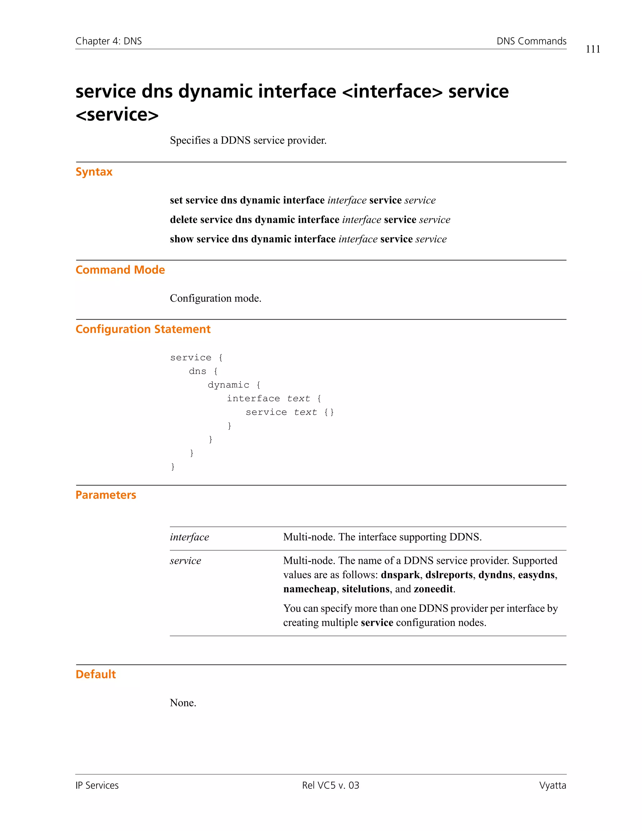 Chapter 4: DNS                                                                          DNS Commands
                                                                                                           111



service dns dynamic interface <interface> service
<service>
                 Specifies a DDNS service provider.

Syntax

                 set service dns dynamic interface interface service service
                 delete service dns dynamic interface interface service service
                 show service dns dynamic interface interface service service

Command Mode

                 Configuration mode.

Configuration Statement

                 service {
                    dns {
                       dynamic {
                           interface text {
                              service text {}
                           }
                       }
                    }
                 }

Parameters


                 interface                Multi-node. The interface supporting DDNS.

                 service                  Multi-node. The name of a DDNS service provider. Supported
                                          values are as follows: dnspark, dslreports, dyndns, easydns,
                                          namecheap, sitelutions, and zoneedit.
                                          You can specify more than one DDNS provider per interface by
                                          creating multiple service configuration nodes.



Default

                 None.




IP Services                                   Rel VC5 v. 03                                       Vyatta
 