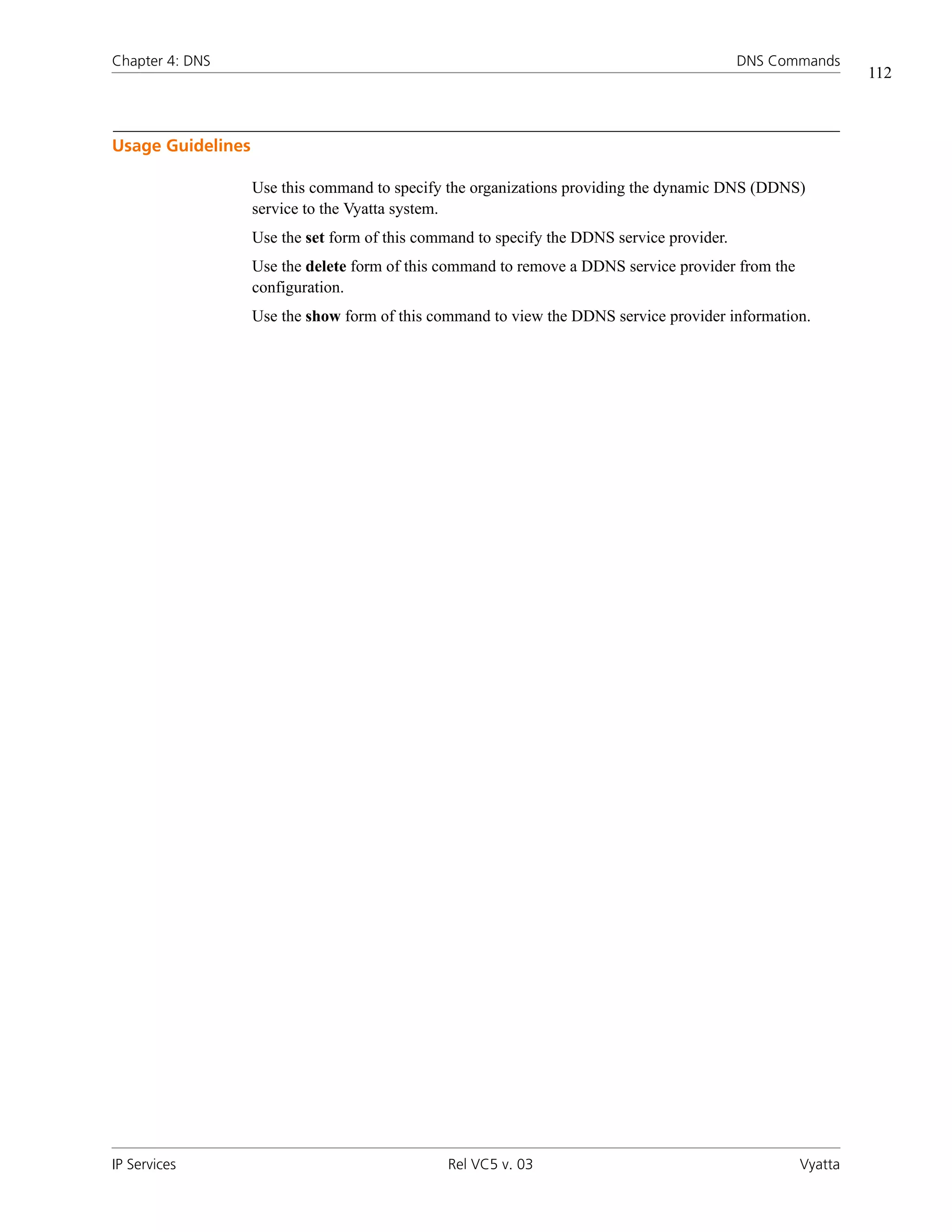 Chapter 4: DNS                                                                              DNS Commands
                                                                                                             112



Usage Guidelines

                   Use this command to specify the organizations providing the dynamic DNS (DDNS)
                   service to the Vyatta system.
                   Use the set form of this command to specify the DDNS service provider.
                   Use the delete form of this command to remove a DDNS service provider from the
                   configuration.
                   Use the show form of this command to view the DDNS service provider information.




IP Services                                    Rel VC5 v. 03                                        Vyatta
 