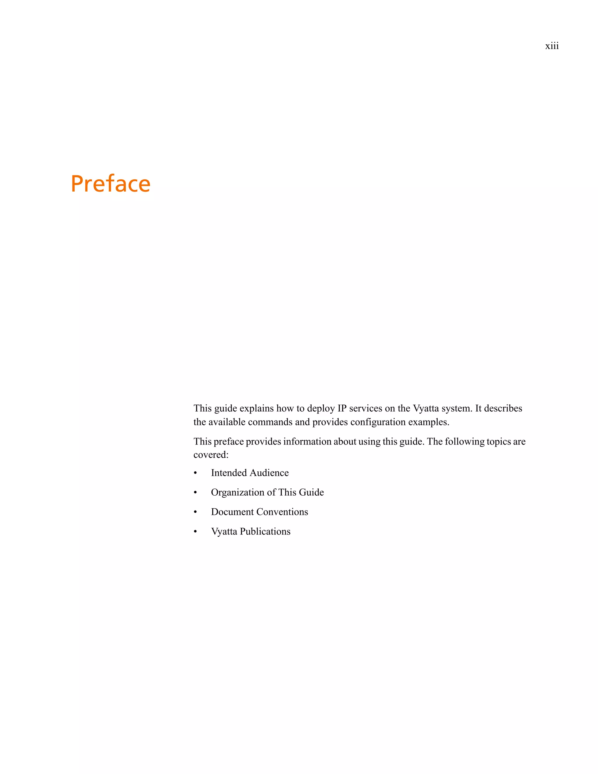 xiii




Preface




          This guide explains how to deploy IP services on the Vyatta system. It describes
          the available commands and provides configuration examples.
          This preface provides information about using this guide. The following topics are
          covered:
          •   Intended Audience
          •   Organization of This Guide
          •   Document Conventions
          •   Vyatta Publications
 