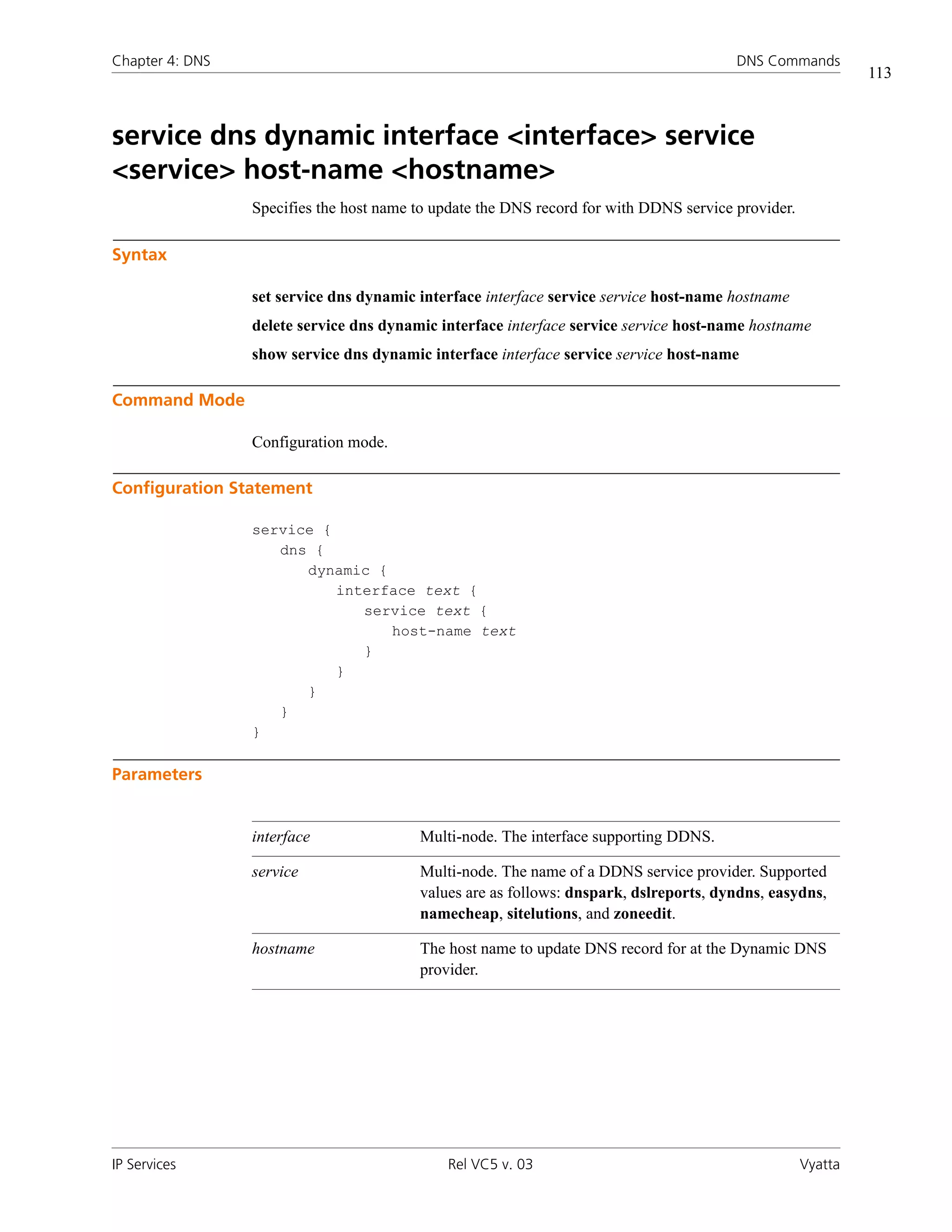 Chapter 4: DNS                                                                          DNS Commands
                                                                                                             113



service dns dynamic interface <interface> service
<service> host-name <hostname>
                 Specifies the host name to update the DNS record for with DDNS service provider.

Syntax

                 set service dns dynamic interface interface service service host-name hostname
                 delete service dns dynamic interface interface service service host-name hostname
                 show service dns dynamic interface interface service service host-name

Command Mode

                 Configuration mode.

Configuration Statement

                 service {
                    dns {
                       dynamic {
                           interface text {
                              service text {
                                 host-name text
                              }
                           }
                       }
                    }
                 }

Parameters


                 interface               Multi-node. The interface supporting DDNS.

                 service                 Multi-node. The name of a DDNS service provider. Supported
                                         values are as follows: dnspark, dslreports, dyndns, easydns,
                                         namecheap, sitelutions, and zoneedit.

                 hostname                The host name to update DNS record for at the Dynamic DNS
                                         provider.




IP Services                                  Rel VC5 v. 03                                          Vyatta
 