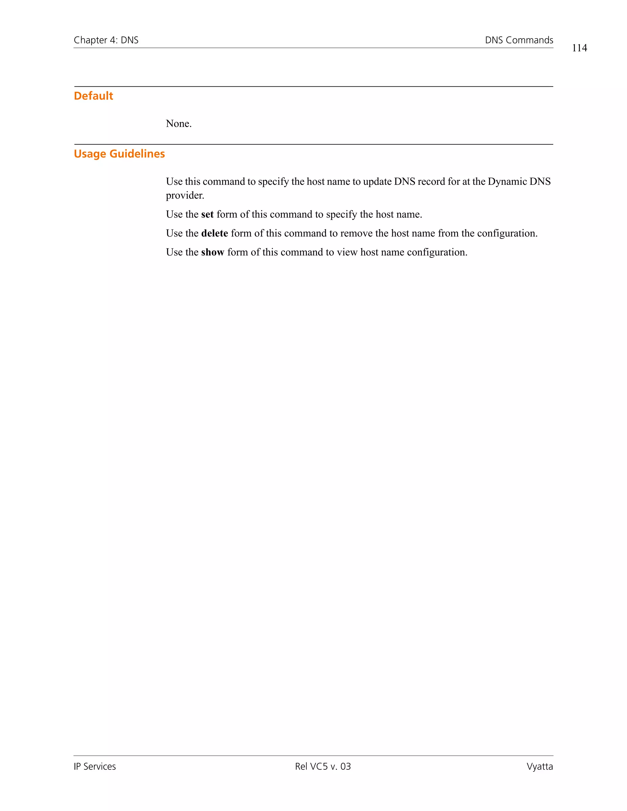 Chapter 4: DNS                                                                            DNS Commands
                                                                                                            114



Default

                   None.

Usage Guidelines

                   Use this command to specify the host name to update DNS record for at the Dynamic DNS
                   provider.
                   Use the set form of this command to specify the host name.
                   Use the delete form of this command to remove the host name from the configuration.
                   Use the show form of this command to view host name configuration.




IP Services                                     Rel VC5 v. 03                                      Vyatta
 