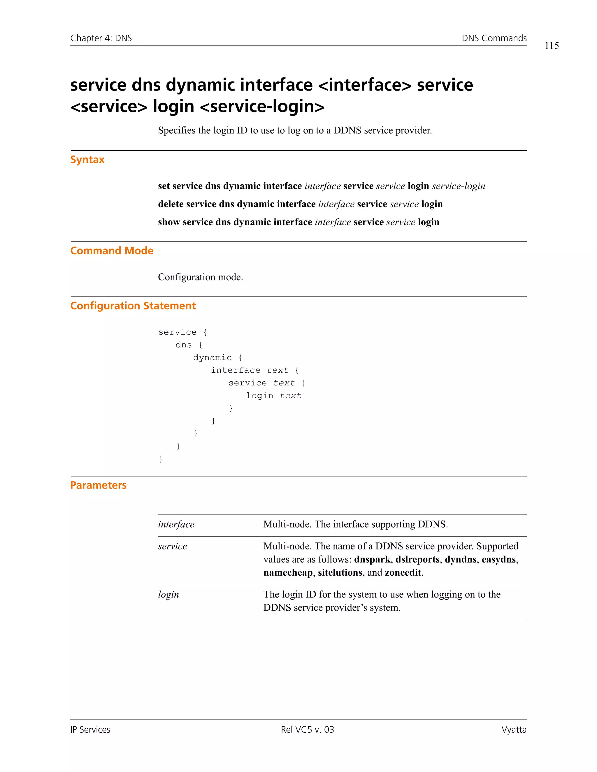 Chapter 4: DNS                                                                            DNS Commands
                                                                                                               115



service dns dynamic interface <interface> service
<service> login <service-login>
                 Specifies the login ID to use to log on to a DDNS service provider.

Syntax

                 set service dns dynamic interface interface service service login service-login
                 delete service dns dynamic interface interface service service login
                 show service dns dynamic interface interface service service login

Command Mode

                 Configuration mode.

Configuration Statement

                 service {
                    dns {
                       dynamic {
                           interface text {
                              service text {
                                 login text
                              }
                           }
                       }
                    }
                 }

Parameters


                 interface                Multi-node. The interface supporting DDNS.

                 service                  Multi-node. The name of a DDNS service provider. Supported
                                          values are as follows: dnspark, dslreports, dyndns, easydns,
                                          namecheap, sitelutions, and zoneedit.

                 login                    The login ID for the system to use when logging on to the
                                          DDNS service provider’s system.




IP Services                                    Rel VC5 v. 03                                          Vyatta
 