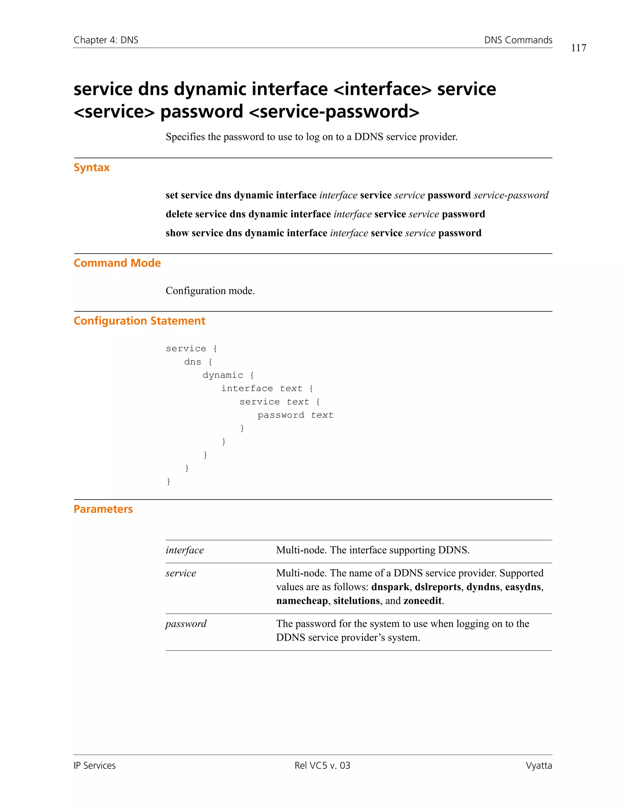 Chapter 4: DNS                                                                           DNS Commands
                                                                                                           117



service dns dynamic interface <interface> service
<service> password <service-password>
                 Specifies the password to use to log on to a DDNS service provider.

Syntax

                 set service dns dynamic interface interface service service password service-password
                 delete service dns dynamic interface interface service service password
                 show service dns dynamic interface interface service service password

Command Mode

                 Configuration mode.

Configuration Statement

                 service {
                    dns {
                       dynamic {
                           interface text {
                              service text {
                                 password text
                              }
                           }
                       }
                    }
                 }

Parameters


                 interface                Multi-node. The interface supporting DDNS.

                 service                  Multi-node. The name of a DDNS service provider. Supported
                                          values are as follows: dnspark, dslreports, dyndns, easydns,
                                          namecheap, sitelutions, and zoneedit.

                 password                 The password for the system to use when logging on to the
                                          DDNS service provider’s system.




IP Services                                   Rel VC5 v. 03                                       Vyatta
 