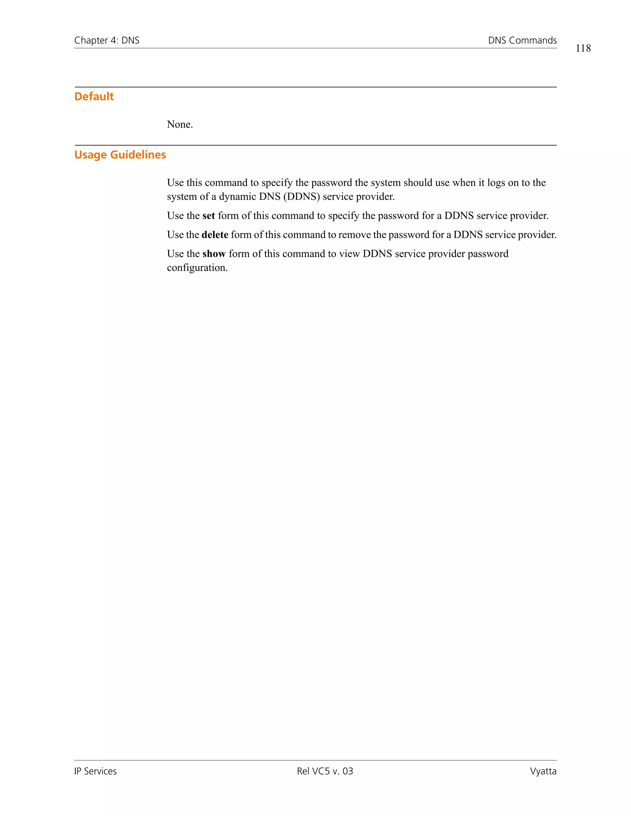Chapter 4: DNS                                                                             DNS Commands
                                                                                                             118



Default

                   None.

Usage Guidelines

                   Use this command to specify the password the system should use when it logs on to the
                   system of a dynamic DNS (DDNS) service provider.
                   Use the set form of this command to specify the password for a DDNS service provider.
                   Use the delete form of this command to remove the password for a DDNS service provider.
                   Use the show form of this command to view DDNS service provider password
                   configuration.




IP Services                                     Rel VC5 v. 03                                       Vyatta
 