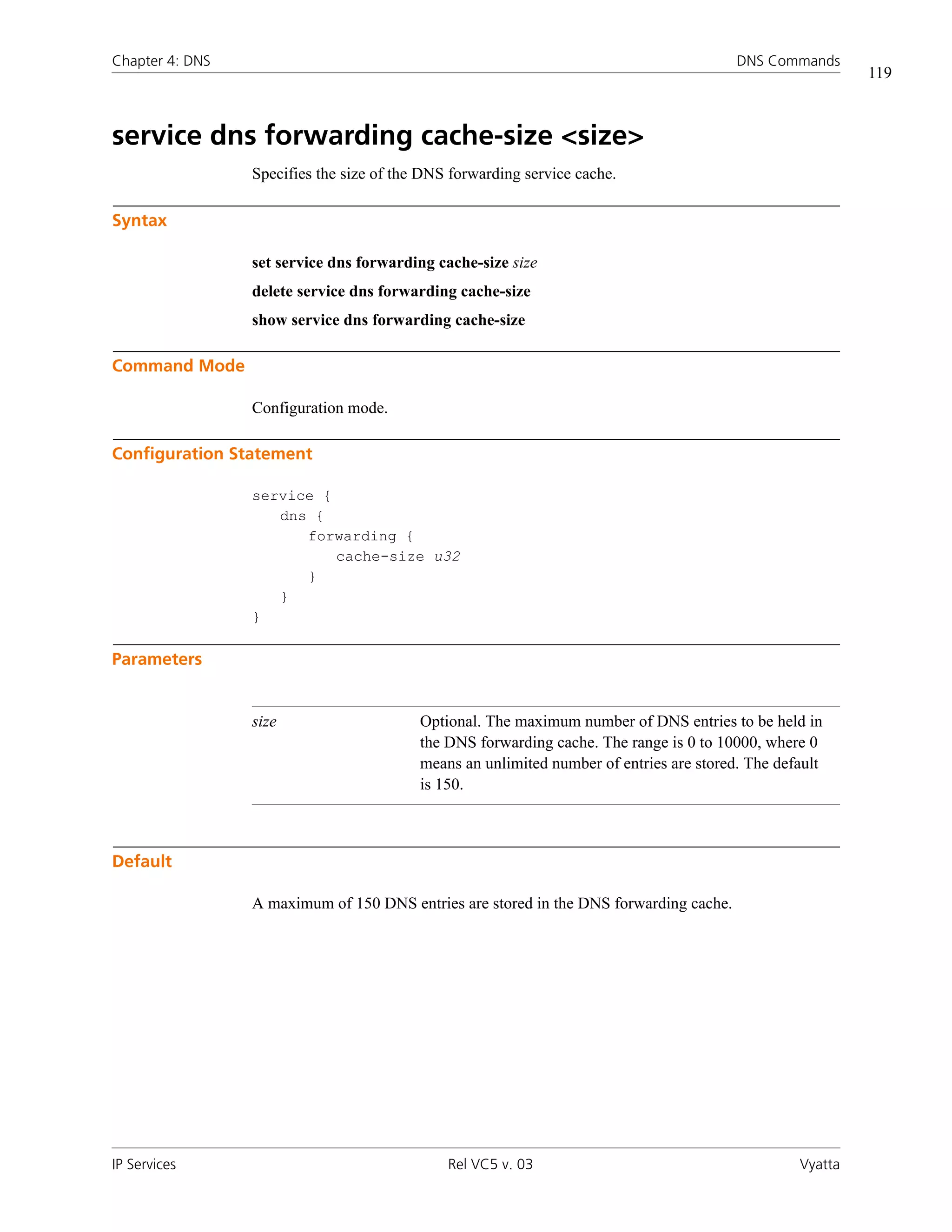 Chapter 4: DNS                                                                           DNS Commands
                                                                                                           119



service dns forwarding cache-size <size>
                 Specifies the size of the DNS forwarding service cache.

Syntax

                 set service dns forwarding cache-size size
                 delete service dns forwarding cache-size
                 show service dns forwarding cache-size

Command Mode

                 Configuration mode.

Configuration Statement

                 service {
                    dns {
                       forwarding {
                           cache-size u32
                       }
                    }
                 }

Parameters


                 size                     Optional. The maximum number of DNS entries to be held in
                                          the DNS forwarding cache. The range is 0 to 10000, where 0
                                          means an unlimited number of entries are stored. The default
                                          is 150.



Default

                 A maximum of 150 DNS entries are stored in the DNS forwarding cache.




IP Services                                   Rel VC5 v. 03                                       Vyatta
 