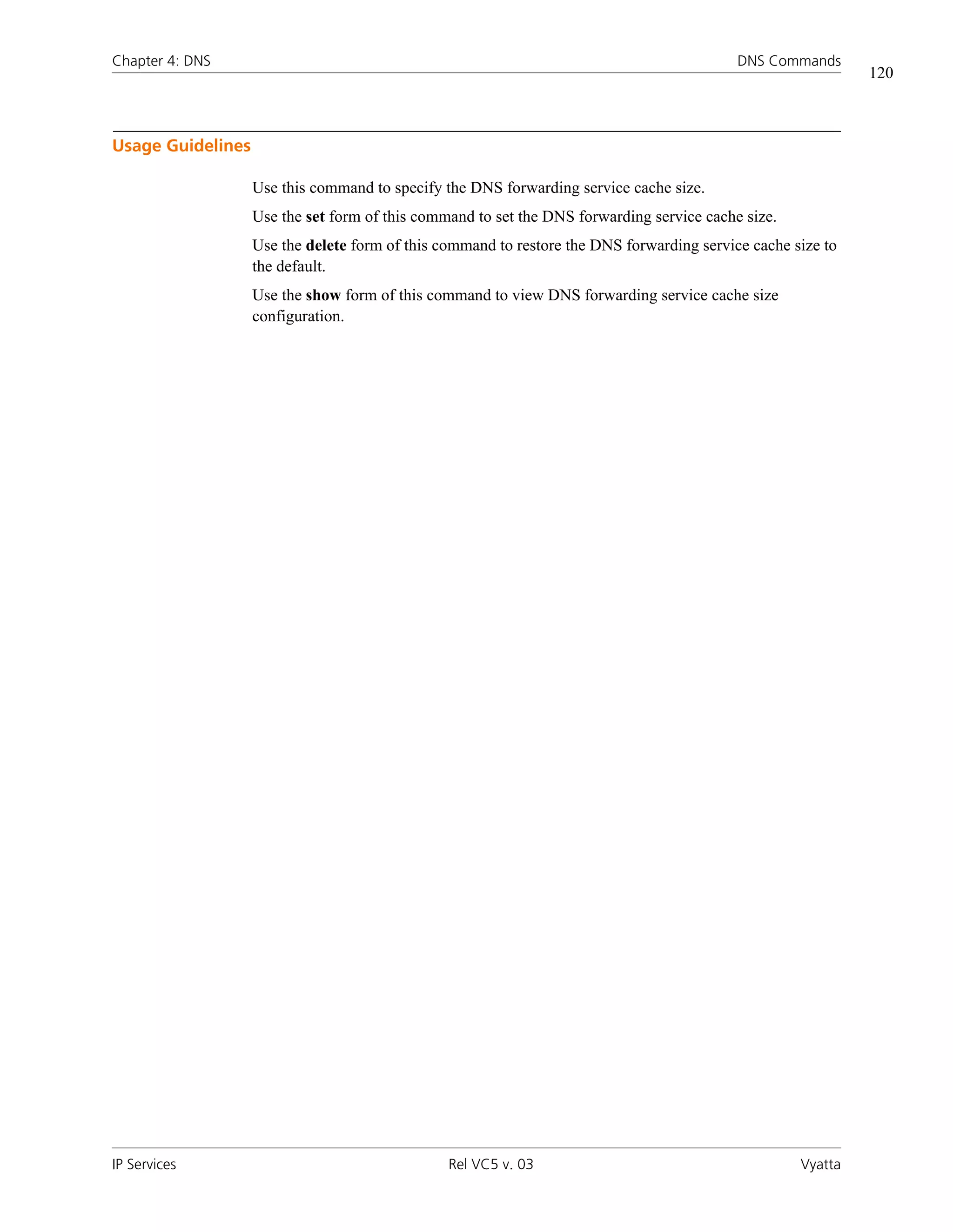 Chapter 4: DNS                                                                             DNS Commands
                                                                                                             120



Usage Guidelines

                   Use this command to specify the DNS forwarding service cache size.
                   Use the set form of this command to set the DNS forwarding service cache size.
                   Use the delete form of this command to restore the DNS forwarding service cache size to
                   the default.
                   Use the show form of this command to view DNS forwarding service cache size
                   configuration.




IP Services                                     Rel VC5 v. 03                                       Vyatta
 