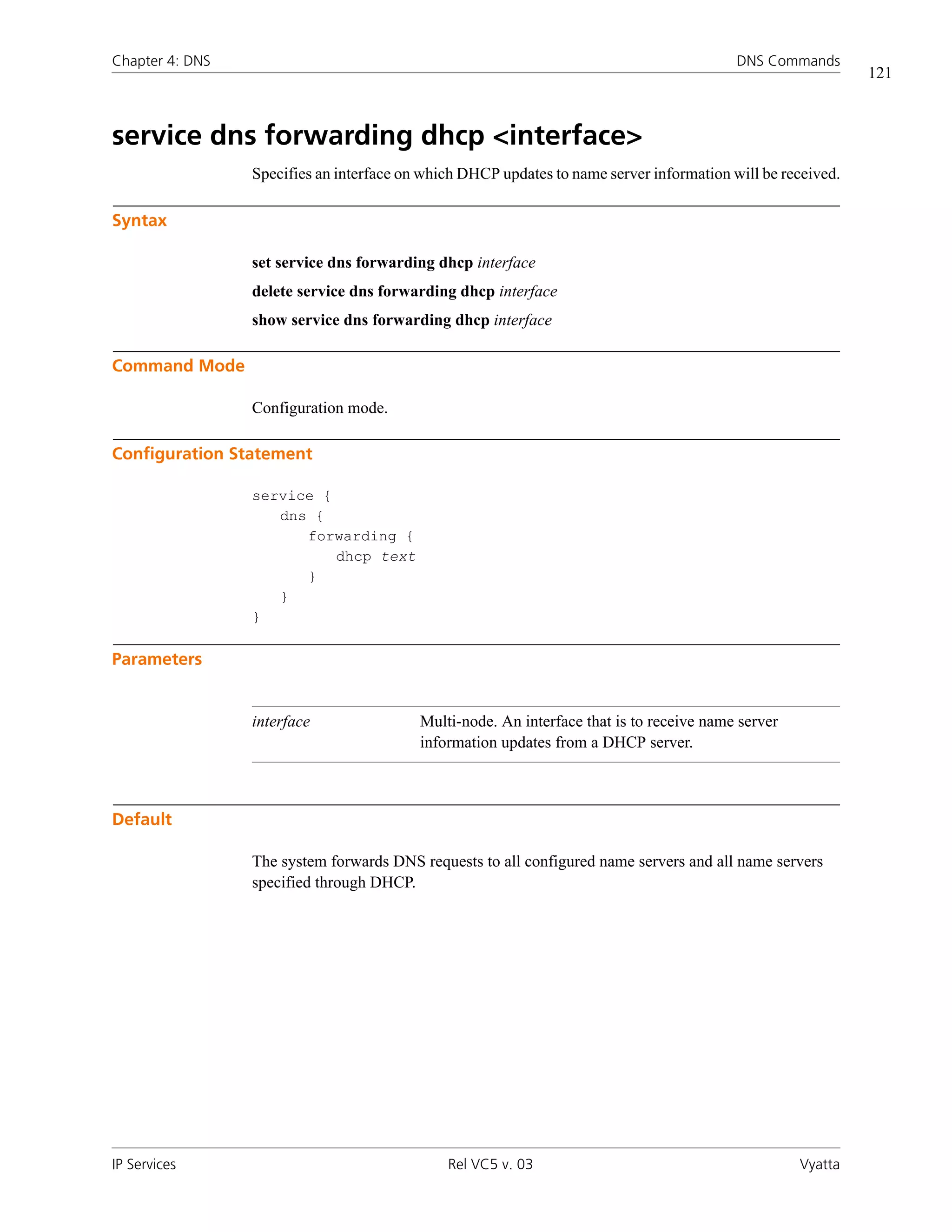 Chapter 4: DNS                                                                            DNS Commands
                                                                                                             121



service dns forwarding dhcp <interface>
                 Specifies an interface on which DHCP updates to name server information will be received.

Syntax

                 set service dns forwarding dhcp interface
                 delete service dns forwarding dhcp interface
                 show service dns forwarding dhcp interface

Command Mode

                 Configuration mode.

Configuration Statement

                 service {
                    dns {
                       forwarding {
                           dhcp text
                       }
                    }
                 }

Parameters


                 interface                Multi-node. An interface that is to receive name server
                                          information updates from a DHCP server.



Default

                 The system forwards DNS requests to all configured name servers and all name servers
                 specified through DHCP.




IP Services                                   Rel VC5 v. 03                                         Vyatta
 